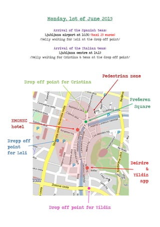 Monday, 1st of June 2015
Arrival of the Spanish team:
Ljubljana airport at 10.30 (taxi 25 euros)
/Nelly waiting for Loli at the drop off point/
Arrival of the Italian team:
Ljubljana centre at 14.15
/Nelly waiting for Cristina & team at the drop off point/
Pedestrian zone
Drop off point for Cristina
Prešeren
Square
EMONEC
hotel
Dropp off
point
for Loli
Deirdre
&
Yildiz
app
Drop off point for Yildiz
 