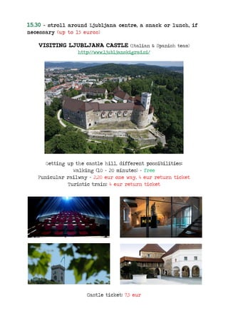 15.30 – stroll around Ljubljana centre, a snack or lunch, if
necessary (up to 15 euros)
VISITING LJUBLJANA CASTLE (Italian & Spanish team)
http://www.ljubljanskigrad.si/
Getting up the castle hill, different possibilities:
Walking (10 - 20 minutes) – free
Funicular railway – 2,20 eur one way, 4 eur return ticket
Turistic train: 4 eur return ticket
Castle ticket: 7,5 eur
 