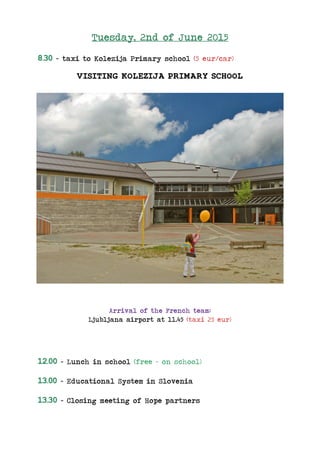Tuesday, 2nd of June 2015
8.30 – taxi to Kolezija Primary school (5 eur/car)
VISITING KOLEZIJA PRIMARY SCHOOL
Arrival of the French team:
Ljubljana airport at 11.45 (taxi 25 eur)
12.00 – Lunch in school (free – on school)
13.00 – Educational System in Slovenia
13.30 – Closing meeting of Hope partners
 