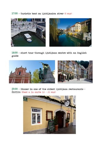 17.00 – Turistic boat on Ljubljanica river (8 eur)
18.00 – short tour through Ljubljana centre with an English
guide
20.00 – Dinner in one of the oldest Ljubljana restaurants –
ŠESTICA (food a la carte 10 – 20 eur)
 