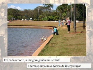 Em cada recorte, a imagem ganha um sentidodiferente, uma nova forma de interpretação