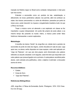 inserção da História negra no Brasil como conteúdo indispensável, é vital para
que isso ocorra.
Entender a escravidão como um período de luta, estabilização, e
afloramento de novos parâmetros culturais nos permite, além de conhecer as
raízes dos nossos preconceitos e a série de infortúnios passados por parte do
nosso povo, poder descobrir na riqueza e singularidade brasileira muito do que
a África nos trouxe.
Trazer a música como um elemento a ser explorado em classe se faz
importante e quase indispensável. Um ponto tão próprio de cada cultura e ao
mesmo tempo tão presente no mundo inteiro, a música pode conter fatos
históricos interessantes a serem explorados.
Metodologia:
A escolha da música “Zumbi” de Jorge Ben Jor, retrata bem o período da
escravidão do ponto de vista dos negros, sendo discutida em sala de aula. Logo
após isso, os alunos serão dispostos em duas equipes, onde será aplicado um
“Jogo de Palavras”, em que aos dois grupos será direcionada uma palavra
referente ao assunto estudado e em seguida, cada time terá que responder com
outra palavra que possua ligação com a primeira. A cada palavra escolhida pelos
alunos, será cobrada uma justificativa, onde o objetivo é estimular a discussão
acerca do tema.
Recursos didáticos:
 Celular;
 Caixa de Som;
 “Jogo das Palavras”.
Referências Bibliográficas:
JOR, Jorge Ben. A Tábua de Esmeralda. Zumbi. Photogram, 1974. 1CD. Faixa
8 (3 min 39 seg).
 