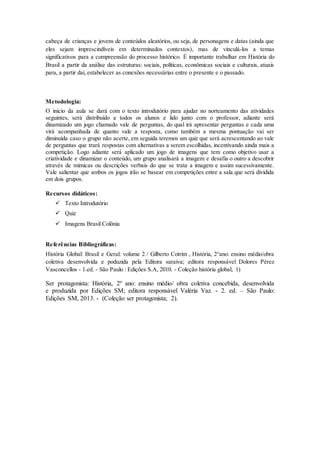 cabeça de crianças e jovens de conteúdos aleatórios, ou seja, de personagens e datas (ainda que
eles sejam imprescindíveis em determinados contextos), mas de vinculá-los a temas
significativos para a compreensão do processo histórico. É importante trabalhar em História do
Brasil a partir da análise das estruturas: sociais, políticas, econômicas sociais e culturais, atuais
para, a partir daí, estabelecer as conexões necessárias entre o presente e o passado.
Metodologia:
O inicio da aula se dará com o texto introdutório para ajudar no norteamento das atividades
seguintes, será distribuído a todos os alunos e lido junto com o professor, adiante será
dinamizado um jogo chamado vale de perguntas, do qual irá apresentar perguntas e cada uma
virá acompanhada de quanto vale a resposta, como também a mesma pontuação vai ser
diminuída caso o grupo não acerte, em seguida teremos um quiz que será acrescentando ao vale
de perguntas que trará respostas com alternativas a serem escolhidas, incentivando ainda mais a
competição. Logo adiante será aplicado um jogo de imagens que tem como objetivo usar a
criatividade e dinamizar o conteúdo, um grupo analisará a imagem e desafia o outro a descobrir
através de mimicas ou descrições verbais do que se trata a imagem e assim sucessivamente.
Vale salientar que ambos os jogos irão se basear em competições entre a sala que será dividida
em dois grupos.
Recursos didáticos:
 Texto Introdutório
 Quiz
 Imagens Brasil Colônia
Referências Bibliográficas:
História Global: Brasil e Geral: volume 2 / Gilberto Cotrim , História, 2°ano: ensino médio/obra
coletiva desenvolvida e poduzida pela Editora saraiva; editora responsável Dolores Pérez
Vasconcellos - 1.ed. - São Paulo : Edições S.A, 2010. - Coleção história global; 1)
Ser protagonista: História, 2º ano: ensino médio/ obra coletiva concebida, desenvolvida
e produzida por Edições SM; editora responsável Valéria Vaz. - 2. ed. – São Paulo:
Edições SM, 2013. - (Coleção ser protagonista; 2).
 