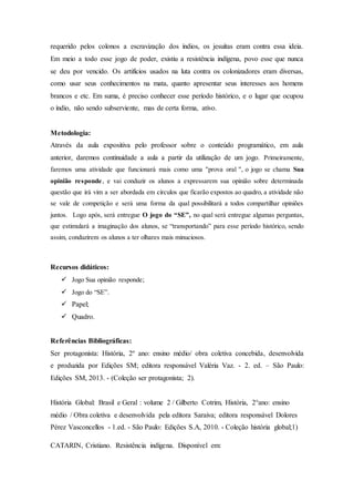 requerido pelos colonos a escravização dos índios, os jesuítas eram contra essa ideia.
Em meio a todo esse jogo de poder, existiu a resistência indígena, povo esse que nunca
se deu por vencido. Os artifícios usados na luta contra os colonizadores eram diversas,
como usar seus conhecimentos na mata, quanto apresentar seus interesses aos homens
brancos e etc. Em suma, é preciso conhecer esse período histórico, e o lugar que ocupou
o índio, não sendo subserviente, mas de certa forma, ativo.
Metodologia:
Através da aula expositiva pelo professor sobre o conteúdo programático, em aula
anterior, daremos continuidade a aula a partir da utilização de um jogo. Primeiramente,
faremos uma atividade que funcionará mais como uma ''prova oral '', o jogo se chama Sua
opinião responde, e vai conduzir os alunos a expressarem sua opinião sobre determinada
questão que irá vim a ser abordada em círculos que ficarão expostos ao quadro, a atividade não
se vale de competição e será uma forma da qual possibilitará a todos compartilhar opiniões
juntos. Logo após, será entregue O jogo do “SE”, no qual será entregue algumas perguntas,
que estimulará a imaginação dos alunos, se “transportando” para esse período histórico, sendo
assim, conduzirem os alunos a ter olhares mais minuciosos.
Recursos didáticos:
 Jogo Sua opinião responde;
 Jogo do “SE”.
 Papel;
 Quadro.
Referências Bibliográficas:
Ser protagonista: História, 2º ano: ensino médio/ obra coletiva concebida, desenvolvida
e produzida por Edições SM; editora responsável Valéria Vaz. - 2. ed. – São Paulo:
Edições SM, 2013. - (Coleção ser protagonista; 2).
História Global: Brasil e Geral : volume 2 / Gilberto Cotrim, História, 2°ano: ensino
médio / Obra coletiva e desenvolvida pela editora Saraiva; editora responsável Dolores
Pérez Vasconcellos - 1.ed. - São Paulo: Edições S.A, 2010. - Coleção história global;1)
CATARIN, Cristiano. Resistência indígena. Disponível em:
 