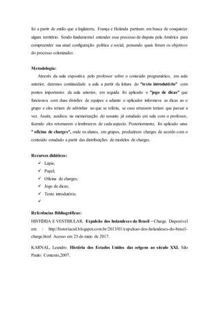 foi a partir de então que a Inglaterra, França e Holanda partiram em busca de conquistar
algum território. Sendo fundamental entender esse processo de disputa pela América para
compreender sua atual configuração política e social, pensando quais foram os objetivos
do processo colonizador.
Metodologia:
Através da aula expositiva pelo professor sobre o conteúdo programático, em aula
anterior, daremos continuidade a aula a partir da leitura do “texto introdutório” com
pontos importantes da aula anterior, em seguida foi aplicado o “jogo de dicas” que
funcionou com duas divisões de equipes e adiante o aplicador informava as dicas ao o
grupo e eles teriam de adivinhar ao que se referia, se caso errassem teriam que passar a
vez. Assim, auxiliou na memorização do assunto já estudado em sala com o professor,
fazendo eles retornarem e lembrarem de cada aspecto. Posteriormente, foi aplicado uma
“ oficina de charges”, onde os alunos, em grupos, produziram charges de acordo com o
conteúdo estudado a partir das distribuições de modelos de charges.
Recursos didáticos:
 Lápis;
 Papel;
 Oficina de charges;
 Jogo de dicas;
 Texto introdutório.

Referências Bibliográficas:
HISTÓRIA E VESTIBULAR. Expulsão dos holandeses do Brasil – Charge. Disponível
em : http://historiacsd.blogspot.com.br/2013/01/expulsao-dos-holandeses-do-brasil-
charge.html Acesso em 23 de maio de 2017.
KARNAL, Leandro. História dos Estados Unidos das origens ao século XXI. São
Paulo: Contexto,2007.
 