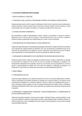 II - POLÍTICAS E PRIORIDADES INSTITUCIONAIS
1. ÁREA DA INFÂNCIA E JUVENTUDE
1.1 PROTEÇÃO À VIDA, À SAÚDE E À INTEGRIDADE CORPORAL DE CRIANÇAS E ADOLESCENTES
Implementar ações visando a zelar e a garantir a efetivação do direito à vida e à saúde de crianças e adolescentes,
inclusive reprimindo a prática de abuso sexual e maus tratos, buscando, também, prevenir e erradicar os casos
de desnutrição grave, em qualquer circunstância, em crianças com idade de até 5 (cinco) anos.
1.2 ACESSO AO ENSINO FUNDAMENTAL
Dar continuidade às ações já desencadeadas, visando a garantir a permanência na escola de crianças e
adolescentes, de 8 a 18 anos, para que concluam o ensino fundamental, bem como a promover o regresso à
escola de crianças e adolescentes que a abandonaram sem concluir o ensino fundamental.
1.3 PREVENÇÃO DE ATOS INFRACIONAIS E JUSTIÇA TERAPÊUTICA
Implementar ações destinadas à conscientização da população infanto-juvenil a respeito do fenômeno da violência
como resultante das múltiplas espécies de intolerância, bem como ao atendimento de adolescente autor de ato
infracional que seja dependente de substâncias químicas, estendendo esse atendimento aos seus familiares,
quando apresentarem a mesma dependência, por meio de aplicação de medidas de proteção.
1.4 ADEQUAÇÃO DO ABRIGAMENTO E DO CUMPRIMENTO DE MEDIDAS SÓCIO-EDUCATIVAS
Implementar ações visando a adequar as entidades que oferecem abrigo a crianças e adolescentes, em atenção
ao preconizado nos artigos 90 a 94 do ECA, por meio da promoção da fiscalização, da avaliação e do
reordenamento operacional de tais entidades, inclusive do seu pessoal e dos seus procedimentos, de modo a
garantir a excepcionalidade da medida, bem como ações que objetivem a adequação da aplicação e da
fiscalização do cumprimento das medidas sócio-educativas, nos moldes estabelecidos pelo ECA.
2. ÁREA CRIMINAL
2.1 PREVENÇÃO DE DELITOS
Implementar ações integradas com os organismos policiais, bem como com os demais órgãos públicos correlatos,
visando à identificação de situações causadoras de condições para a prática de delitos ou de quaisquer outros
comportamentos indesejáveis ou socialmente negativos, inclusive no âmbito dos estabelecimentos penais, e,
após, à eliminação dessas situações por meio de medidas administrativas dos órgãos públicos competentes,
fomentadas pelo Ministério Público, bem como por intermédio de medidas cíveis e penais de natureza preventiva
e repressiva.
2.2 REPRESSÃO À CRIMINALIDADE ORGANIZADA, À MACROCRIMINALIDADE E À CRIMINALIDADE DE
ELEVADA REPERCUSSÃO SOCIAL
Implementar operações integradas, inclusive entre os órgãos do Ministério Público, buscando identificar e coibir
a macrocriminalidade e as ações de organizações criminosas, cujas atividades estejam centradas, sobretudo, no
tráfico de drogas; furto, roubo e receptação de veículos e cargas; crimes empresariais e os que envolvem agentes
da Administração Pública etc..
 