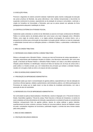 2.3 EXECUÇÃO PENAL
Promover o diagnóstico do sistema carcerário estadual, implementar ações visando à adequação da execução
das penas privativas de liberdade, das penas alternativas e das medidas transacionadas e decorrentes da
suspensão condicional do processo, especialmente as de prestação de serviços à comunidade, e estimular a
criação de Conselhos da Comunidade e Patronatos, para que as penas possam ser aplicadas de forma
pedagogicamente adequada à reabilitação do infrator.
2.4 CONTROLE EXTERNO DA ATIVIDADE POLICIAL
Implementar ações ordenadas no sentido de dar efetividade ao exercício da função constitucional do Ministério
Público no controle externo da atividade policial, bem como buscar uma maior integração entre o Ministério
Público, como órgão de controle externo, e os órgãos policiais encarregados do controle interno, com a
perspectiva de contribuir para a diminuição da impunidade e corrupção policial, melhorar os níveis de cooperação
e solidariedade funcional entre as instituições policiais e o Ministério Público, e potencializar a efetividade da
Justiça.
3. ÁREA DA ORDEM TRIBUTÁRIA
3.1 REPRESSÃO AOS CRIMES CONTRA A ORDEM TRIBUTÁRIA
Efetivar a articulação entre o Ministério Público - inclusive por meio de Promotorias de Justiça regionalizadas - e
os órgãos responsáveis pela fiscalização tributária do Estado e dos Municípios catarinenses, bem como entre
aquele, a Secretaria da Receita Federal e o Ministério Público Federal, com vistas a uma efetiva repressão às
infrações penais tributárias e à identificação, inclusive em feitos de natureza civil, de focos de conluio entre o
poder público e a iniciativa privada, que, com inobservância dos princípios que norteiam a atividade tributária,
resultam em corrupção e lesão ao erário e em prejuízo de toda a população.
4. ÁREA DA MORALIDADE ADMINISTRATIVA
4.1 PREVENÇÃO DA IMPROBIDADE ADMINISTRATIVA
Implementar ações que visem à conscientização de agentes públicos, especialmente por meio da realização de
encontros e oficinas regionais, voltados a parlamentares e administradores públicos, com efetiva participação dos
Promotores de Justiça que na região atuem na área da defesa da moralidade administrativa, com vista à
prevenção de atos de improbidade.
4.2 REPRESSÃO DE ATOS DE IMPROBIDADE ADMINISTRATIVA
Dar continuidade às ações já desencadeadas e intensificá-las, visando à integração com o Tribunal de Contas do
Estado, Assembléia Legislativa, Tribunal de Justiça, Poder Executivo e Câmaras de Vereadores, no sentido de
serem ampliadas as fontes alimentadoras da Instituição, especialmente no combate às fraudes em procedimentos
licitatórios; enriquecimento ilícito de agentes públicos; desvios de verbas públicas e gastos indevidos;
superfaturamento de obras, produtos e serviços; fraudes em concursos públicos; desvios de finalidade e abuso
de poder; contratações irregulares de funcionários; publicidade irregular; e controle dos bens imóveis doados
pelos entes públicos.
5. ÁREA DO MEIO AMBIENTE
5.1 PROTEÇÃO RECURSOS HÍDRICOS
 
