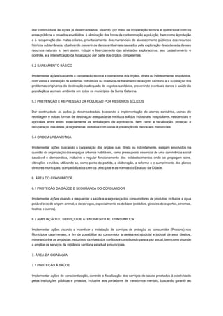 Dar continuidade às ações já desencadeadas, visando, por meio de cooperação técnica e operacional com os
entes públicos e privados envolvidos, à eliminação dos focos de contaminação e poluição, bem como à proteção
e à recuperação das matas ciliares, prioritariamente, dos mananciais de abastecimento público e dos recursos
hídricos subterrâneos, objetivando prevenir os danos ambientais causados pela exploração desordenada desses
recursos naturais e, bem assim, induzir o licenciamento das atividades exploradoras, seu cadastramento e
controle, e a intensificação da fiscalização por parte dos órgãos competentes.
5.2 SANEAMENTO BÁSICO
Implementar ações buscando a cooperação técnica e operacional dos órgãos, direta ou indiretamente, envolvidos,
com vistas à instalação de sistemas individuais ou coletivos de tratamento de esgoto sanitário e a superação dos
problemas originários da destinação inadequada de esgotos sanitários, prevenindo eventuais danos à saúde da
população e ao meio ambiente em todos os municípios de Santa Catarina.
5.3 PREVENÇÃO E REPRESSÃO DA POLUIÇÃO POR RESÍDUOS SÓLIDOS
Dar continuidade às ações já desencadeadas, buscando a implementação de aterros sanitários, usinas de
reciclagem e outras formas de destinação adequada de resíduos sólidos industriais, hospitalares, residenciais e
agrícolas, entre estes especialmente as embalagens de agrotóxicos, bem como a fiscalização, proteção e
recuperação das áreas já degradadas, inclusive com vistas à prevenção de danos aos mananciais.
5.4 ORDEM URBANÍSTICA
Implementar ações buscando a cooperação dos órgãos que, direta ou indiretamente, estejam envolvidos na
questão da organização dos espaços urbanos habitáveis, como pressuposto essencial de uma convivência social
saudável e democrática, inclusive o regular funcionamento dos estabelecimentos onde se propagam sons,
vibrações e ruídos, utilizando-se, como ponto de partida, a elaboração, a reforma e o cumprimento dos planos
diretores municipais, compatibilizados com os princípios e as normas do Estatuto da Cidade.
6. ÁREA DO CONSUMIDOR
6.1 PROTEÇÃO DA SAÚDE E SEGURANÇA DO CONSUMIDOR
Implementar ações visando a resguardar a saúde e a segurança dos consumidores de produtos, inclusive a água
potável e os de origem animal, e de serviços, especialmente os de lazer (estádios, ginásios de esportes, cinemas,
teatros e outros).
6.2 AMPLIAÇÃO DO SERVIÇO DE ATENDIMENTO AO CONSUMIDOR
Implementar ações visando a incentivar a instalação de serviços de proteção ao consumidor (Procons) nos
Municípios catarinenses, a fim de possibilitar ao consumidor a defesa extrajudicial e judicial de seus direitos,
minorando-lhe as angústias, reduzindo os níveis dos conflitos e contribuindo para a paz social, bem como visando
a ampliar os serviços de vigilância sanitária estadual e municipais.
7. ÁREA DA CIDADANIA
7.1 PROTEÇÃO À SAÚDE
Implementar ações de conscientização, controle e fiscalização dos serviços de saúde prestados à coletividade
pelas instituições públicas e privadas, inclusive aos portadores de transtornos mentais, buscando garantir ao
 