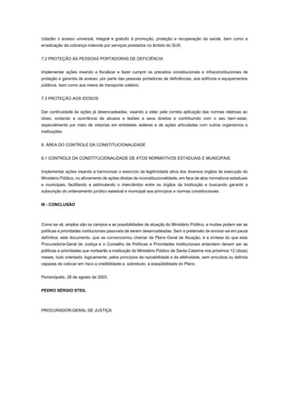 cidadão o acesso universal, integral e gratuito à promoção, proteção e recuperação da saúde, bem como a
erradicação da cobrança indevida por serviços prestados no âmbito do SUS.
7.2 PROTEÇÃO ÀS PESSOAS PORTADORAS DE DEFICIÊNCIA
Implementar ações visando a fiscalizar e fazer cumprir os preceitos constitucionais e infraconstitucionais de
proteção e garantia de acesso, por parte das pessoas portadoras de deficiências, aos edifícios e equipamentos
públicos, bem como aos meios de transporte coletivo.
7.3 PROTEÇÃO AOS IDOSOS
Dar continuidade às ações já desencadeadas, visando a zelar pela correta aplicação das normas relativas ao
idoso, evitando a ocorrência de abusos e lesões a seus direitos e contribuindo com o seu bem-estar,
especialmente por meio de vistorias em entidades asilares e de ações articuladas com outros organismos e
instituições.
8. ÁREA DO CONTROLE DA CONSTITUCIONALIDADE
8.1 CONTROLE DA CONSTITUCIONALIDADE DE ATOS NORMATIVOS ESTADUAIS E MUNICIPAIS
Implementar ações visando a harmonizar o exercício da legitimidade ativa dos diversos órgãos de execução do
Ministério Público, no aforamento de ações diretas de inconstitucionalidade, em face de atos normativos estaduais
e municipais, facilitando e estimulando o intercâmbio entre os órgãos da Instituição e buscando garantir a
subsunção do ordenamento jurídico estadual e municipal aos princípios e normas constitucionais.
III - CONCLUSÃO
Como se vê, amplos são os campos e as possibilidades de atuação do Ministério Público, e muitas podem ser as
políticas e prioridades institucionais passíveis de serem desencadeadas. Sem a pretensão de arvorar-se em pauta
definitiva, este documento, que se convencionou chamar de Plano Geral de Atuação, é a síntese do que esta
Procuradoria-Geral de Justiça e o Conselho de Políticas e Prioridades Institucionais entendem devam ser as
políticas e prioridades que nortearão a instituição do Ministério Público de Santa Catarina nos próximos 12 (doze)
meses, tudo orientado, logicamente, pelos princípios da razoabilidade e da efetividade, sem arroubos ou delírios
capazes de colocar em risco a credibilidade e, sobretudo, a exeqüibilidade do Plano.
Florianópolis, 28 de agosto de 2003.
PEDRO SÉRGIO STEIL
PROCURADOR-GERAL DE JUSTIÇA
 