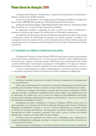 11
Plano Geral de Atuação 2008
e) Programa de Facilitação e Estímulo para o Aumento das Contribuições ao Fundo para a
Infância e Adolescência (FIAR Cidadania);
f) oferta de exame de DNA, com a implementação do Programa de DNA em audiência de
Santa Catarina (PRODNASC), gerido pelo Tribunal de Justiça de Santa Catarina;
g) Programa de Inclusão Digital – Rede Digital Educativa Pró-Infância e Adolescência (Rede
Piá), em parceria com o Centro de Apoio Operacional Criminal;
h) organização, mediante a capacitação de todos os atores, das redes de atendimento e
proteção aos interesses das crianças e dos adolescentes nos Municípios catarinenses; e
i) mobilização dos Promotores de Justiça da Infância para garantia dos direitos das crianças
e adolescentes, através da identificação de questões com alcance regional ou estadual e do
conseqüente estudo das soluções viáveis a serem alcançadas através de farto subsídio, consistente
em peças processuais e extraprocessuais elaboradas pelo Centro de Apoio Operacional da Infância
e Juventude.
2.1.1 PROGRAMA DE COMBATE À EVASÃO ESCOLAR (APÓIA)
O Programa de Combate à Evasão Escolar (APÓIA) tem por objetivo garantir a permanência
na escola de crianças e adolescentes de 7 a 18 anos, para que concluam o ensino fundamental, bem
como promover o regresso à escola de crianças e adolescentes que a abandonaram sem concluir
o ensino fundamental. A manutenção do programa é contemplada na 2ª etapa, de avaliação e
reformulação, com ênfase no aspecto qualitativo do ensino (garantia de permanência e sucesso).
A meta é a implementação das equipes multidisciplinares, a revisão dos currículos escolares
e o incremento do período escolar nas Comarcas do Estado, notadamente da Região Sul.
2.1.1.1 AÇÕES
a) Remeter formulário semestral aos Conselhos Tutelares, acompanhado de orientação para
o seu preenchimento;
b) Proceder o processamento dos Controles de Avisos por Infreqüência de Aluno Semestrais
remetidos pelos Conselhos Tutelares ao Centro de Apoio Operacional da Infância e Juventude;
c) Promover a avaliação, reformulação e execução das novas metas do Programa APÓIA,
a fim de contemplar o atendimento interprofissional ao aluno evadido e suas famílias, bem como
ao adolescente em conflito com a lei, e ao aluno em situação de impossibilidade de aprovação;
promover ações integradas visando garantir o regresso, a permanência e o sucesso com a elevação
dos indicadores de qualidade do ensino;
d) Implantar, em todos os Municípios e Comarcas, o Programa APÓIA on line, através de
ações integradas com a Secretaria de Estado da Educação (Programa Série Escola) e Prefeituras
Municipais, possibilitando a emissão e o envio do Aviso por Infreqüência ao Conselho Tutelar
e à Promotoria de Justiça pela Internet, a fim de garantir a notificação imediata e o atendimento
sistematizado por todos os parceiros executores, bem como o acesso e retorno das medidas
adotadas para o regresso, em tempo hábil, do aluno evadido;
e) Firmar termos de ajustamento de conduta com os Municípios, para a implantação de
equipes multidisciplinares (pedagogo, psicólogo e assistente social) para atender exclusivamente
os casos de evasão escolar;
f)GestionarjuntoaosMunicípiose/aoEstadoaadoçãodecurrículosescolarescontemplando
 