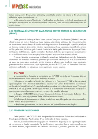 12
temas atuais, como drogas, meio ambiente, sexualidade, estatuto da criança e do adolescente,
cidadania, regras de trânsito, etc.; e
g) Gestionar junto aos Municípios e/ao Estado a ampliação do período de atendimento de
crianças e adolescentes nas escolas municipais e estaduais, com atividades extracurriculares no
contra-turno.
2.1.2 PROGRAMA DE AVISO POR MAUS-TRATOS CONTRA CRIANÇA OU ADOLESCENTE
(APOMT)
O Programa de Aviso por Maus-Tratos contra Criança ou Adolescente (APOMT) tem por
objetivo criar em todo o Estado de Santa Catarina um sistema unificado de aviso compulsório
de maus-tratos através do uso de um formulário padronizado de notificação, expedido pela Rede
de Ensino, composta por escolas públicas e particulares, desde a educação infantil até o ensino
médio; pela Área da Saúde; pela Área da Assistência Social; pelo Sistema de Segurança Pública
(Delegacias de Polícia etc.) e pelos Conselhos Tutelares, de forma que se garanta o atendimento e
o encaminhamento da vítima aos programas de proteção que se mostrem necessários.
A meta é ampliar o número de notificações através da facilitação do uso das ferramentas
disponíveis aos atores do sistema de garantias, que conduzam à redução de 10 a 20% no número
de casos de maus-tratos praticados contra crianças e adolescentes, tendo-se como parâmetro
para essa medida o número de casos registrados, no ano de 2007, nos 297 Conselhos Tutelares
existentes no Estado, e o número de casos registrados no ano anterior.
2.1.2.1 AÇÕES
a) Acompanhar e fomentar a implantação do APOMT em todas as Comarcas, além do
monitoramento dos avisos emitidos e do banco de dados;
b) Implantar, em todos os Municípios e Comarcas, o Programa APOMT on line, através de
ações integradas com a Secretaria de Estado da Educação e o Centro de Informática e Automação
do Estado de Santa Catarina S.A., possibilitando a emissão e envio do Aviso de Maus-Tratos pela
Internet, a fim de garantir a notificação imediata e o atendimento sistematizado por todos os
parceiros executores, bem como o acesso e retorno das medidas adotadas;
c) Integrar o SIG-MPSC com o banco de dados do Sistema de Automação da Justiça – SAJ
Poder Judiciário para migração dos dados relativos aos maus-tratos;
d) Substituir definitivamente os ofícios e relatórios remetidos pelos parceiros, adotando a
forma padrão dos questionários; e
e) Revisar os questionários, de forma a tornar seu preenchimento mais simples.
2.1.3 PROGRAMA FIAR CIDADANIA
O Programa FIAR CIDADANIA tem por objetivo estimular e facilitar as contribuições ao
Fundo para a Infância e Adolescência (FIA) no Estado de Santa Catarina.
Para tal, é necessário maior divulgação aos Promotores de Justiça e sua capacitação acerca
de orçamentos e fundos municipais. De igual forma, é necessário buscar maior envolvimento
do Poder Público, especialmente dos Poderes Executivo e Judiciário, parceria do Conselho
 
