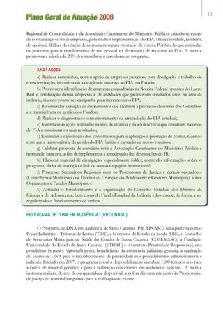 13
Plano Geral de Atuação 2008
Regional de Contabilidade e da Associação Catarinense do Ministério Público, criando-se canais
de comunicação com as empresas, para melhor implementação do FIA. Há necessidade, também,
do apoio da Mídia e da criação de instrumentos para prestação de contas. Por fim, há que estimular
os parceiros para o envolvimento de seu pessoal na destinação de recursos ao FIA. A meta é
promover a adesão de 20% dos membros e servidores ao programa.
2.1.3.1 AÇÕES
a) Realizar campanhas, com o apoio de empresas parceiras, para divulgação e trabalho de
conscientização, incentivando a doação de recursos ao FIA, no Estado;
b) Promover a identificação de empresas enquadradas na Receita Federal optantes do Lucro
Real e certificação dessas empresas e de entidades que promovam resultados úteis na área da
infância, visando promover campanha para incrementar o FIA;
c) Recomendar a criação de instrumentos que facilitem a prestação de contas dos Conselhos
e a transferência na gestão dos Fundos;
d) Realizar o diagnóstico e o monitoramento da arrecadação do FIA estadual;
e) Identificar as ações realizadas na área da infância e da adolescência que envolvam recursos
do FIA e monitorar os seus resultados;
f) Estimular a capacitação dos conselheiros para a aplicação e prestação de contas, fazendo
com que a transparência da gestão do FIA facilite a captação de novos recursos;
g) Celebrar proposta de convênio com a Associação Catarinense do Ministério Público e
instituição bancária, a fim de implementar a antecipação das destinações do IR;
h) Elaborar material de divulgação, especialmente folder, contendo informações sobre o
programa, ficha de inscrição e link de acesso na página institucional;
i) Promover Seminários Regionais com os Promotores de Justiça e demais operadores
(Conselheiros Municipais dos Direitos da Criança e do Adolescente e Gestores Municipais) sobre
Orçamentos e Fundos Municipais; e
k) Articular o fortalecimento e a organização do Conselho Estadual dos Direitos da
Criança e do Adolescente, bem como do Fundo Estadual da Infância e Juventude, de forma a ser
regularizado o funcionamento de ambos.
PROGRAMA DE “DNA EM AUDIÊNCIA” (PRODNASC)
O Programa de DNA em Audiência de Santa Catarina (PRODNASC), uma parceria com o
Poder Judiciário – Tribunal de Justiça (TJSC), a Secretaria de Estado da Saúde (SES), o Conselho
de Secretarias Municipais de Saúde do Estado de Santa Catarina (COSEMS.SC), a Fundação
Universidade do Estado de Santa Catarina (UDESC) e o Instituto Paternidade Responsável, visa
possibilitar às partes hipossuficientes, beneficiárias da assistência judiciária gratuita, a realização
do exame de DNA para o reconhecimento de paternidade nos procedimentos administrativos e
judiciais. Iniciado em 2007, o programa prevê a disponibilização inicial de 1500 kits por ano para
a coleta de material genético e para a realização dos exames em audiências judiciais. A meta é
instrumentalizar, dentro dessa quantidade disponível, a coleta diretamente junto às Promotorias
de Justiça do material sanguíneo para a realização do exame.
 