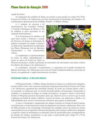 15
Plano Geral de Atuação 2008
regular de ensino;
b) à adequação das entidades de abrigo, em atenção ao preconizado nos artigos 90 a 94 do
Estatuto da Criança e do Adolescente, por meio da promoção da fiscalização, da avaliação e do
reordenamento operacional de tais entidades (Família – O Melhor Abrigo);
c) à avaliação da estrutura e do
funcionamento dos Conselhos Tutelares
e Conselhos Municipais de Direitos, a fim
de viabilizar as ações necessárias ao seu
adequado funcionamento;
d) ao fornecimento de subsídios e de
apoio para auxiliar e fomentar a atuação
do Promotor de Justiça na formulação de
políticas municipais de atenção à criança e
ao adolescente, especialmente na elaboração
dos Planos Plurianuais, Leis de Diretrizes
Orçamentárias e Leis Orçamentárias
Anuais;
e) à implantação e à operacionalização
do banco de dados, disponibilizando o
acesso ao acervo do Centro de Apoio ao
Promotor de Justiça e visando à promoção do intercâmbio das informações necessárias à defesa
dos direitos das crianças e dos adolescentes; e
f) à articulação, buscando o fortalecimento e a organização do Conselho Estadual dos
Direitos da Criança e do Adolescente, bem como do Fundo Estadual da Infância e Juventude, de
forma a ser regularizado o amplo funcionamento de ambos.
PROGRAMA FAMÍLIA - O MELHOR ABRIGO
O Programa Família – O Melhor Abrigo, destinado às crianças e aos adolescentes abrigados,
tem por objetivo fazer valer a doutrina da proteção integral preconizada pelo Estatuto da Criança
e do Adolescente, garantindo-lhes prioridade absoluta, de modo que nenhum direito venha a
ser ameaçado ou violado por ação ou omissão do poder público, reexaminando e fiscalizando as
entidades e os programas de abrigo, no sentido de propiciar e assegurar o direito à convivência
familiar. O Programa pretende desencadear ações que objetivem rever os motivos que levaram
à aplicação da medida de abrigo, viabilizar o retorno da criança e do adolescente à família e, na
impossibilidade desse retorno, encontrar pais substitutos para aquelas já abandonadas.
A meta é a fiscalização e regularização dos abrigos existentes no Estado de Santa Catarina,
com ênfase para o monitoramento do tempo de abrigamento de crianças e adolescentes. Para o ano
de 2008, pretende-se dar continuidade à fiscalização das entidades, através da criação de sistema
automatizado de aviso compulsório à Promotoria de Justiça sobre crianças e adolescentes abrigados
e respectivo tempo de permanência na instituição, além de questionários para acompanhamento
da situação dos abrigos, notadamente no que tange ao preconizado pelos artigos 90 a 94 do
Estatuto da Criança e do Adolescente.
 
