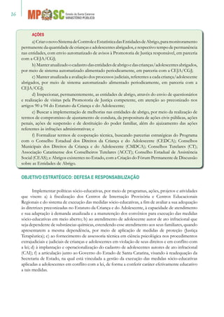 16
AÇÕES
a)CriaronovoSistemadeControleeEstatísticadasEntidadesdeAbrigo,paramonitoramento
permanentedaquantidadedecriançaseadolescentesabrigados,erespectivotempodepermanência
nas entidades, com envio automatizado de avisos à Promotoria de Justiça responsável, em parceria
com a CEJA/CGJ;
b)Manteratualizadoocadastrodasentidadesdeabrigoedascrianças/adolescentesabrigados,
por meio de sistema automatizado alimentado periodicamente, em parceria com a CEJA/CGJ;
c) Manter atualizada a avaliação dos processos judiciais, referentes a cada criança/adolescente
abrigados, por meio de sistema automatizado alimentado periodicamente, em parceria com a
CEJA/CGJ;
d) Inspecionar, permanentemente, as entidades de abrigo, através do envio de questionários
e realização de visitas pela Promotoria de Justiça competente, em atenção ao preconizado nos
artigos 90 a 94 do Estatuto da Criança e do Adolescente;
e) Buscar a implementação de melhorias nas entidades de abrigo, por meio da realização de
termos de compromisso de ajustamento de conduta, da propositura de ações civis públicas, ações
penais, ações de suspensão e de destituição do poder familiar, além do ajuizamento das ações
referentes às infrações administrativas; e
f) Formalizar termos de cooperação técnica, buscando parcerias estratégicas do Programa
com o Conselho Estadual dos Direitos da Criança e do Adolescente (CEDCA); Conselhos
Municipais dos Direitos da Criança e do Adolescente (CMDCA); Conselhos Tutelares (CT);
Associação Catarinense dos Conselheiros Tutelares (ACCT); Conselho Estadual de Assistência
Social (CEAS); e Abrigos existentes no Estado, com a Criação do Fórum Permanente de Discussão
sobre as Entidades de Abrigo.
OBJETIVO ESTRATÉGICO: DEFESA E RESPONSABILIZAÇÃO
Implementar políticas sócio-educativas, por meio de programas, ações, projetos e atividades
que visem: a) à fiscalização dos Centros de Internação Provisória e Centros Educacionais
Regionais e do sistema de execução das medidas sócio-educativas, a fim de avaliar a sua adequação
às diretrizes preconizadas no Estatuto da Criança e do Adolescente, à capacidade de atendimento
e sua adaptação à demanda atualizada e a manutenção dos convênios para execução das medidas
sócio-educativas em meio aberto; b) ao atendimento de adolescente autor de ato infracional que
seja dependente de substâncias químicas, estendendo esse atendimento aos seus familiares, quando
apresentarem a mesma dependência, por meio de aplicação de medidas de proteção (Justiça
Terapêutica); c) ao fornecimento de assessoria técnica em ciência psicológica nos procedimentos
extrajudiciais e judiciais de crianças e adolescentes em violação de seus direitos e em conflito com
a lei; d) à implantação e operacionalização do cadastro de adolescentes autores de ato infracional
(CAI); f) a articulação junto ao Governo do Estado de Santa Catarina, visando à readequação da
Secretaria de Estado, na qual está vinculada a gestão da execução das medidas sócio-educativas
aplicadas a adolescentes em conflito com a lei, de forma a conferir caráter efetivamente educativo
a tais medidas.
 