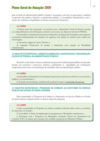 19
Plano Geral de Atuação 2008
pelo controle da administração pública, visando à orientação, com foco na prevenção, e também
à repressão das práticas ofensivas ao patrimônio público e à moralidade administrativa, com o
intuito de combater as ilegalidades ocorridas em processos licitatórios.
3.2.1 AÇÕES
a) Firmar termo de cooperação ou convênio com o Tribunal de Contas do Estado, visando
ao compartilhamento de informações, inclusive com acesso aos dados do sistema S-FINGE;
b) Intensificar a fiscalização de processos licitatórios, de dispensas de licitação e prorrogações
contratuais fundamentadas em situações de urgência, com eleição de critérios para análise por
amostragem;
c) Estruturar equipe de Apoio Técnico; e
d) Capacitar Promotores de Justiça e Assistentes com atuação na Moralidade
Administrativa
3.2 OBJETIVO ESTRATÉGICO: COMBATE À NOMEAÇÃO, CONTRATAÇÃO E TERCEIRIZAÇÃO
ILEGAIS DE PESSOAL NA ADMINISTRAÇÃO PÚBLICA
Pretende-se dar ênfase à lisura na admissão de pessoal na administração pública, fiscalizando
fraudes em concursos e processos seletivos, combatendo as ilegalidades em contratações
temporárias, bem como na terceirização de atividades afins da administração pública.
3.2.1 AÇÕES
a) Intensificar a fiscalização na contratação de pessoal nos processos seletivos, nos concursos
públicos e na terceirização e
b) Expedir recomendação, estabelecendo parâmetros para a contratação de pessoal.
3.3 OBJETIVO ESTRATÉGICO: PROGRAMA DE COMBATE AO NEPOTISMO NO SERVIÇO
PÚBLICO NO ESTADO DE SANTA CATARINA
Dar continuidade ao Programa de Combate ao Nepotismo no Serviço Público no Estado
de Santa Catarina, implementando as demais etapas do programa.
3.3.1 AÇÕES
a) Dar continuidade ao Programa em âmbito estadual, colhendo dados sobre a ocorrência
de nepotismo no Estado;
b) Consolidar os dados da implantação do programa nos Municípios catarinenses; e
c) Prosseguir com o Programa nos Municípios, firmando Termos de Ajustamento de
Conduta (TAC) ou ajuizar ações quando não acolhida a proposta do Ministério Público.
 