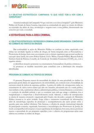 20
3.4 OBJETIVO ESTRATÉGICO: CAMPANHA “O QUE VOCÊ TEM A VER COM A
CORRUPÇÃO?”
	
AinstitucionalizaçãodaCampanha“Oquevocêtemavercomacorrupção?”,peloMinistério
Público do Estado de Santa Catarina, importará na continuidade do apoio no intuito de difusão
na sociedade das idéias de ética, moralização e respeito com a coisa pública, disseminando tais
conceitos por toda a sociedade.
4 Estratégias para a Área Criminal
4.1 OBJETIVO ESTRATÉGICO: REPRESSÃO À CRIMINALIDADE ORGANIZADA, COM ÊNFASE
NO COMBATE AO TRÁFICO DE DROGAS
Dar continuidade às ações do Ministério Público no combate ao crime organizado, com
ênfase nas atividades ligadas ao tráfico de drogas, de forma integrada entre as Procuradorias e
Promotorias de Justiça, bem como em conjunto com os demais organismos que possam auxiliar na
execução desta tarefa, tais como Polícia Federal, Civil e Militar, Fazenda Pública, Receita Federal,
Instituto Geral de Perícias, Conselho de Controle de Atividades Financeiras (COAF), etc., com a
seguinte missão:
a) identificar situações potenciais ou concretamente fomentadoras da prática criminosa e
b) promover as medidas necessárias para contribuir com a diminuição das situações
identificadas.
PROGRAMA DE COMBATE AO TRÁFICO DE DROGAS
O presente Programa nasceu da necessidade da eleição de uma prioridade no âmbito da
persecução penal, diante do agigantamento da criminalidade, em contraste com a formalidade da
estrutura estatal de defesa da segurança pública. A prática do tráfico de entorpecentes induz ao
cometimento de vários outros crimes que dele são oriundos, afrontando não só a saúde pública,
mas também a vida, o patrimônio alheio, a administração pública, o sistema financeiro e econômico
e a correção da atividade policial, o que se constituiu num mal que atinge a cidadania, leva à
marginalização e compromete o desenvolvimento social. Ademais, o tráfico de entorpecentes
se alastra de maneira estrutural e organizada pelo Estado, não devendo a atuação do Ministério
Público resumir-se às ações isoladas. Exige coleta e tratamento centralizado de informações,
além de metodologia específica de promoção e acompanhamento das ações penais sobre a
questão, para uma melhor eficiência. Não bastasse, a eficácia da atuação institucional depende
da participação conjunta, organizada, harmônica e metodológica dos Promotores de Justiça, de
modo a compartilhar informações e trocar experiências de inteligência. Em suma, dessas premissas
nasceu a necessidade de um programa específico, com o objetivo de proporcionar ações mais
efetivas no combate ao tráfico de drogas.
 