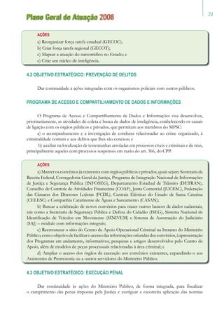21
Plano Geral de Atuação 2008
AÇÕES
a) Reorganizar força tarefa estadual (GECOC);
b) Criar força tarefa regional (GECOT);
c) Mapear a atuação do narcotráfico no Estado; e
e) Criar um núcleo de inteligência.
4.2 OBJETIVO ESTRATÉGICO: PREVENÇÃO DE DELITOS
Dar continuidade a ações integradas com os organismos policiais com outros públicos.
PROGRAMA DE ACESSO E COMPARTILHAMENTO DE DADOS E INFORMAÇÕES
O Programa de Acesso e Compartilhamento de Dados e Informações visa desenvolver,
prioritariamente, as atividades de coleta e busca de dados de inteligência, estabelecendo os canais
de ligação com os órgãos públicos e privados, que permitam aos membros do MPSC:
a) o acompanhamento e a investigação de condutas relacionadas ao crime organizado, à
criminalidade comum e aos delitos que lhes são conexos; e
b) auxiliar na localização de testemunhas arroladas em processos cíveis e criminais e de réus,
principalmente aqueles com processos suspensos em razão do art. 366, do CPP.
AÇÕES
a)Manterosconvêniosjáexistentescomórgãospúblicoseprivados,quaissejam:Secretariada
Receita Federal, Corregedoria-Geral da Justiça, Programa de Integração Nacional de Informações
de Justiça e Segurança Pública (INFOSEG), Departamento Estadual de Trânsito (DETRAN),
Conselho de Controle de Atividades Financeiras (COAF), Junta Comercial (JUCESC), Federação
das Câmaras dos Diretores Lojistas (FCDL), Centrais Elétricas do Estado de Santa Catarina
(CELESC) e Companhia Catarinense de Águas e Saneamento (CASAN);
b) Buscar a celebração de novos convênios para trazer outros bancos de dados cadastrais,
tais como a Secretaria de Segurança Pública e Defesa do Cidadão (ISEG), Sistema Nacional de
Identificação de Veículos em Movimento (SINIVEM) e Sistema de Automação do Judiciário
(SAJ) – módulo com informações integrais;
c) Reestruturar o sítio do Centro de Apoio Operacional Criminal na Intranet do Ministério
Público,comoobjetivodefacilitaroacessodasinformaçõesoriundasdosconvênios,àapresentação
dos Programas em andamento, informativos, pesquisas e artigos desenvolvidos pelo Centro de
Apoio, além de modelos de peças processuais relacionadas à área criminal; e
d) Ampliar o acesso dos órgãos de execução aos convênios existentes, expandindo-o aos
Assistentes de Promotoria ou a outros servidores do Ministério Público.
4.3 OBJETIVO ESTRATÉGICO: EXECUÇÃO PENAL
Dar continuidade às ações do Ministério Público, de forma integrada, para fiscalizar
o cumprimento das penas impostas pela Justiça e averiguar a escorreita aplicação das normas
 