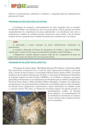 22
relativas ao encarceramento, verificando as condições e a adequação legal dos estabelecimentos
prisionais do Estado.
PROGRAMA DE EXECUÇÃO REGULAR DA PENA
O programa visa propiciar o desencadeamento de ações integradas entre os membros
do Ministério Público com atribuição na área da execução penal, a fim de permitir um melhor
acompanhamento do cumprimento das penas, padronizando a sua fiscalização, bem como o
conhecimento completo da verdadeira situação carcerária do nosso Estado, a fim de detectar
situações de risco e proporcionar as medidas necessárias para contribuir com a sua solução.
AÇÕES
a) Intermediar a correta colocação de presos definitivamente condenados em
penitenciárias;
b) Celebrar a elaboração de Termos de Ajustamento de Conduta e Ações Civis Públicas
voltados para a criação de mais vagas em penitenciárias, presídios e prisões-albergue; e
c) Diagnosticar a situação daquelas comarcas onde não há o cumprimento de penas em
regime aberto dentro dos ditames da Lei de Execuções Penais.
PROGRAMA DE INCLUSÃO DIGITAL (REDE PIA):
O Programa de inclusão digital - Rede Digital Educativa Pró-Infância e Adolescência (Rede
Piá), desenvolvido em parceria com o Centro de Apoio Operacional da Infância e Juventude
(CIJ), o Estado de Santa Catarina, a Universidade Federal de Santa Catarina (UFSC), Associação
Catarinense das Fundações Educacionais (ACAFE) e a Associação de Mantenedoras Particulares
de Educação Superior de Santa Catarina (AMPESC), visa revitalizar as máquinas caça-níqueis
apreendidas, transformando-as em equipamentos de informática para uso didático-pedagógico nas
Escolas de Ensino Básico e Médio, das Redes Públicas Municipais e Estadual, e de organizações
governamentais e não-governamentais de atendimento a comunidades carentes, sendo a destinação
da utilização desses equipamentos exclusivamente a alunos matriculados nas referidas escolas
e a pessoas carentes. Para tanto, aos Promotores de Justiça compete, em especial, proceder ao
encaminhamento jurídico da liberação
dessas máquinas e ao acompanhamento da
sua distribuição às instituições na Comarca.
A meta é alcançar todas as regiões do Estado
com este programa.
 