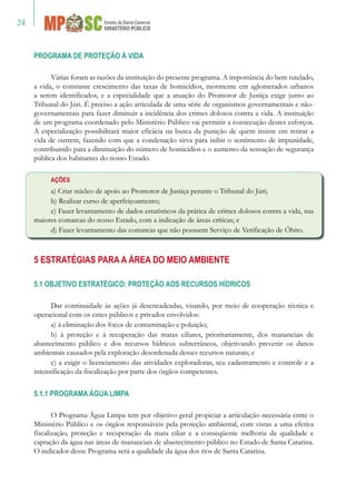 24
PROGRAMA DE PROTEÇÃO À VIDA
Várias foram as razões da instituição do presente programa. A importância do bem tutelado,
a vida, o constante crescimento das taxas de homicídios, mormente em aglomerados urbanos
a serem identificados, e a especialidade que a atuação do Promotor de Justiça exige junto ao
Tribunal do Júri. É preciso a ação articulada de uma série de organismos governamentais e não-
governamentais para fazer diminuir a incidência dos crimes dolosos contra a vida. A instituição
de um programa coordenado pelo Ministério Público vai permitir a consecução destes esforços.
A especialização possibilitará maior eficácia na busca da punição de quem insiste em retirar a
vida de outrem, fazendo com que a condenação sirva para inibir o sentimento de impunidade,
contribuindo para a diminuição do número de homicídios e o aumento da sensação de segurança
pública dos habitantes do nosso Estado.
AÇÕES
a) Criar núcleo de apoio ao Promotor de Justiça perante o Tribunal do Júri;
b) Realizar curso de aperfeiçoamento;
c) Fazer levantamento de dados estatísticos da prática de crimes dolosos contra a vida, nas
maiores comarcas do nosso Estado, com a indicação de áreas críticas; e
d) Fazer levantamento das comarcas que não possuem Serviço de Verificação de Óbito.
5 ESTRATÉGIAS PARA A ÁREA DO MEIO AMBIENTE
5.1 OBJETIVO ESTRATÉGICO: PROTEÇÃO AOS RECURSOS HÍDRICOS
Dar continuidade às ações já desencadeadas, visando, por meio de cooperação técnica e
operacional com os entes públicos e privados envolvidos:
a) à eliminação dos focos de contaminação e poluição;
b) à proteção e à recuperação das matas ciliares, prioritariamente, dos mananciais de
abastecimento público e dos recursos hídricos subterrâneos, objetivando prevenir os danos
ambientais causados pela exploração desordenada desses recursos naturais; e
c) a exigir o licenciamento das atividades exploradoras, seu cadastramento e controle e a
intensificação da fiscalização por parte dos órgãos competentes.
5.1.1 PROGRAMA ÁGUA LIMPA
O Programa Água Limpa tem por objetivo geral propiciar a articulação necessária entre o
Ministério Público e os órgãos responsáveis pela proteção ambiental, com vistas a uma efetiva
fiscalização, proteção e recuperação da mata ciliar e a conseqüente melhoria da qualidade e
captação da água nas áreas de mananciais de abastecimento público no Estado de Santa Catarina.
O indicador desse Programa será a qualidade da água dos rios de Santa Catarina.
 