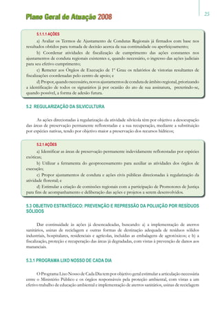 25
Plano Geral de Atuação 2008
5.1.1.1 AÇÕES
a) Avaliar os Termos de Ajustamento de Condutas Regionais já firmados com base nos
resultados obtidos para tomada de decisão acerca da sua continuidade ou aperfeiçoamento;
b) Coordenar atividades de fiscalização de cumprimento das ações constantes nos
ajustamentos de conduta regionais existentes e, quando necessário, o ingresso das ações judiciais
para seu efetivo cumprimento;
c) Remeter aos Órgãos de Execução de 1º Grau os relatórios de vistorias resultantes de
fiscalizações coordenadas pelo centro de apoio; e
d)Propor,quandonecessário,novosajustamentosdecondutadeâmbitoregional,priorizando
a identificação de todos os signatários já por ocasião do ato de sua assinatura, preterindo-se,
quando possível, a forma de adesão futura.
5.2 REGULARIZAÇÃO DA SILVICULTURA
As ações direcionadas à regularização da atividade silvícola têm por objetivo a desocupação
das áreas de preservação permanente reflorestadas e a sua recuperação, mediante a substituição
por espécies nativas, tendo por objetivo maior a preservação dos recursos hídricos;
5.2.1 AÇÕES
a) Identificar as áreas de preservação permanente indevidamente reflorestadas por espécies
exóticas;
b) Utilizar a ferramenta do geoprocessamento para auxiliar as atividades dos órgãos de
execução;
c) Propor ajustamentos de conduta e ações civis públicas direcionadas à regularização da
atividade florestal; e
d) Estimular a criação de comissões regionais com a participação de Promotores de Justiça
para fins de acompanhamento e deliberação das ações e projetos a serem desenvolvidos.
5.3 OBJETIVO ESTRATÉGICO: PREVENÇÃO E REPRESSÃO DA POLUIÇÃO POR RESÍDUOS
SÓLIDOS
Dar continuidade às ações já desencadeadas, buscando: a) a implementação de aterros
sanitários, usinas de reciclagem e outras formas de destinação adequada de resíduos sólidos
industriais, hospitalares, residenciais e agrícolas, incluídas as embalagens de agrotóxicos; e b) a
fiscalização, proteção e recuperação das áreas já degradadas, com vistas à prevenção de danos aos
mananciais.
5.3.1 PROGRAMA LIXO NOSSO DE CADA DIA
O Programa Lixo Nosso de Cada Dia tem por objetivo geral estimular a articulação necessária
entre o Ministério Público e os órgãos responsáveis pela proteção ambiental, com vistas a um
efetivo trabalho de educação ambiental e implementação de aterros sanitários, usinas de reciclagem
 