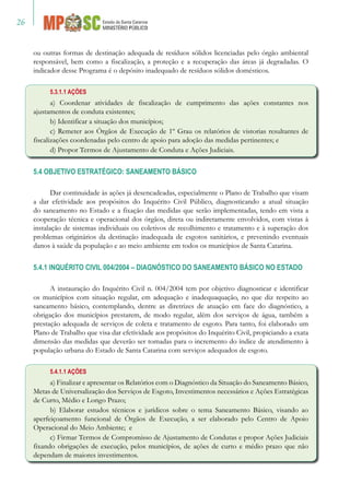26
ou outras formas de destinação adequada de resíduos sólidos licenciadas pelo órgão ambiental
responsável, bem como a fiscalização, a proteção e a recuperação das áreas já degradadas. O
indicador desse Programa é o depósito inadequado de resíduos sólidos domésticos.
5.3.1.1 AÇÕES
a) Coordenar atividades de fiscalização de cumprimento das ações constantes nos
ajustamentos de conduta existentes;
b) Identificar a situação dos municípios;
c) Remeter aos Órgãos de Execução de 1º Grau os relatórios de vistorias resultantes de
fiscalizações coordenadas pelo centro de apoio para adoção das medidas pertinentes; e
d) Propor Termos de Ajustamento de Conduta e Ações Judiciais.
5.4 OBJETIVO ESTRATÉGICO: SANEAMENTO BÁSICO
Dar continuidade às ações já desencadeadas, especialmente o Plano de Trabalho que visam
a dar efetividade aos propósitos do Inquérito Civil Público, diagnosticando a atual situação
do saneamento no Estado e a fixação das medidas que serão implementadas, tendo em vista a
cooperação técnica e operacional dos órgãos, direta ou indiretamente envolvidos, com vistas à
instalação de sistemas individuais ou coletivos de recolhimento e tratamento e à superação dos
problemas originários da destinação inadequada de esgotos sanitários, e prevenindo eventuais
danos à saúde da população e ao meio ambiente em todos os municípios de Santa Catarina.
5.4.1 INQUÉRITO CIVIL 004/2004 – DIAGNÓSTICO DO SANEAMENTO BÁSICO NO ESTADO
A instauração do Inquérito Civil n. 004/2004 tem por objetivo diagnosticar e identificar
os municípios com situação regular, em adequação e inadequaquação, no que diz respeito ao
saneamento básico, contemplando, dentre as diretrizes de atuação em face do diagnóstico, a
obrigação dos municípios prestarem, de modo regular, além dos serviços de água, também a
prestação adequada de serviços de coleta e tratamento de esgoto. Para tanto, foi elaborado um
Plano de Trabalho que visa dar efetividade aos propósitos do Inquérito Civil, propiciando a exata
dimensão das medidas que deverão ser tomadas para o incremento do índice de atendimento à
população urbana do Estado de Santa Catarina com serviços adequados de esgoto.
5.4.1.1 AÇÕES
a) Finalizar e apresentar os Relatórios com o Diagnóstico da Situação do Saneamento Básico,
Metas de Universalização dos Serviços de Esgoto, Investimentos necessários e Ações Estratégicas
de Curto, Médio e Longo Prazo;
b) Elaborar estudos técnicos e jurídicos sobre o tema Saneamento Básico, visando ao
aperfeiçoamento funcional de Órgãos de Execução, a ser elaborado pelo Centro de Apoio
Operacional do Meio Ambiente; e
c) Firmar Termos de Compromisso de Ajustamento de Condutas e propor Ações Judiciais
fixando obrigações de execução, pelos municípios, de ações de curto e médio prazo que não
dependam de maiores investimentos.
 