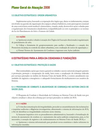 27
Plano Geral de Atuação 2008
5.5 OBJETIVO ESTRATÉGICO: ORDEM URBANÍSTICA
Implementar ações, buscando a cooperação dos órgãos que, direta ou indiretamente, estejam
envolvidos na questão da organização dos espaços urbanos habitáveis, como pressuposto essencial
de uma convivência social saudável e democrática, visando, ainda, desenvolver ações voltadas para
a regularização dos loteamentos clandestinos, compatibilizando-as com os princípios e as normas
da Lei do Parcelamento do Solo e Estatuto da Cidade.
5.5.1 AÇÕES
a) Aprimorar estudos voltados à atuação dos Órgãos de Execução direcionada à regularização
de parcelamento de solo;
b) Utilizar a ferramenta do geoprocessamento para auxiliar a fiscalização e a atuação dos
Promotores de Justiça no controle da ordem urbanística, com a realização de cursos de capacitação; e
c) Firmar Termos de Ajustamento de Condutas e ingressar com Ações judiciais.
6 ESTRATÉGIAS PARA A ÁREA DA CIDADANIA E FUNDAÇÕES
6.1 OBJETIVO ESTRATÉGICO: PROTEÇÃO À SAÚDE
Dar continuidadeaaçõesquevisemagarantir ao cidadãooacessouniversal,integral egratuito
à promoção, proteção e recuperação da saúde, bem como a erradicação da cobrança indevida
por serviços prestados no âmbito do Sistema Único de Saúde (SUS), o correto atendimento nas
unidades de urgência e emergência e o adequado fornecimento de medicamentos aos usuários do
Sistema.
6.1.1 PROGRAMA DE COMBATE À ABUSIVIDADE DE COBRANÇA NO SISTEMA ÚNICO DE
SAÚDE (SUS)
O Programa de Combate à Abusividade de Cobrança no Sistema Único de Saúde tem por
objetivo erradicar o abuso de cobrança por serviços prestados no âmbito do SUS.
6.1.1.1 AÇÕES
a)Àvistadascomunicaçõesdeirregularidades,procederaoencaminhamentodasreclamações
e requisitar auditorias e diligências investigatórias, alimentando o sistema de informações do SUS,
a fim de identificar as irregularidades existentes nesse sistema;
b) Instaurar inquéritos civis ou procedimentos administrativos, buscando a formalização de
termos de ajustamento de conduta ou o ajuizamento das ações judiciais competentes, para, se for
necessário, a cassação de registros e de credenciamentos no Sistema Único de Saúde (SUS); e
c) Aprimorar o sistema informatizado para produzir novas estatísticas e dados referentes às
informações inseridas.
 
