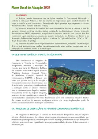 29
Plano Geral de Atuação 2008
6.3.1.1 AÇÕES
a) Realizar vistorias juntamente com os órgãos parceiros do Programa de Orientação e
Vistoria a Entidades Asilares, a fim de orientar os responsáveis pelos estabelecimentos de
longa permanência para idosos acerca das exigências legais, para que aqueles possam continuar
desempenhando o trabalho de forma correta;
b) Elaborar relatórios detalhados dos fatos observados durante a vistoria, a fim de
que estes possam servir de subsídios para a tomada das medidas julgadas cabíveis por parte
do membro do MPSC, objetivando a regularização daquelas situações que estejam fora dos
parâmetros legais aceitáveis, notadamente aqueles estipulados no Estatuto do Idoso e na
Resolução da Diretoria Colegiada da Agência Nacional de Vigilância Sanitária (RDC) n. 283,
de 20 de setembro de 2005; e
c) Instaurar inquéritos civis ou procedimentos administrativos, buscando a formalização
de termos de ajustamento de conduta ou o ajuizamento das ações judiciais competentes, para a
adequação das entidades asilares às normas legais.
6.4 OBJETIVO ESTRATÉGICO: ATENÇÃO À SAÚDE MENTAL
Dar continuidade ao Programa de
Orientação e Vistoria às Comunidades
Terapêuticas, mediante a realização de
vistorias por parte do Ministério Público,
em conjunto com outros órgãos públicos
(Vigilância Sanitária Estadual, Corpo
de Bombeiros, Conselho Estadual de
Entorpecentes, CIDASC e Epagri) nos
locais que prestam serviços de atenção a
pessoas com transtornos decorrentes do uso
de substâncias psicoativas, visando orientar
a instituição sobre os critérios mínimos
para o funcionamento daqueles serviços,
notadamente no que diz respeito à higiene,
ao corpo técnico especializado e rotinas de
funcionamento e tratamento, bem como desempenhar ações com o intuito de tutelar os direitos
das pessoas portadoras de transtornos psíquicos, velando pela correta implantação e gestão da
política de saúde mental nos municípios catarinenses.
6.4.1 PROGRAMA DE ORIENTAÇÃO E VISTORIA NAS COMUNIDADES TERAPÊUTICAS
O Programa de Orientação e Vistoria nas Comunidades Terapêuticas tem por objetivo
orientar a Instituição acerca de critérios mínimos para o funcionamento das comunidades que
prestam serviços terapêuticos, sobretudo para usuários de drogas, notadamente no que diz respeito
à higiene, ao corpo técnico especializado, ao espaço para atividades, à rotina de funcionamento e
tratamento, etc.
 