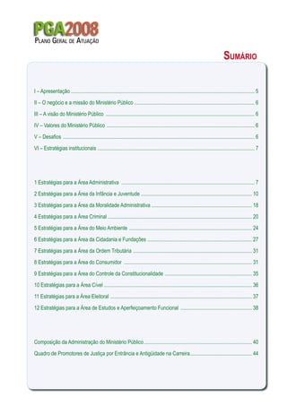 Sumário
PGA2008Plano Geral de Atuação
I – Apresentação ............................................................................................................................................ 5
II – O negócio e a missão do Ministério Público ............................................................................................ 6
III – A visão do Ministério Público .................................................................................................................. 6
IV – Valores do Ministério Público ................................................................................................................. 6
V – Desafios .................................................................................................................................................. 6
VI – Estratégias institucionais ........................................................................................................................ 7
1 Estratégias para a Área Administrativa ...................................................................................................... 7
2 Estratégias para a Área da Infância e Juventude ..................................................................................... 10
3 Estratégias para a Área da Moralidade Administrativa ............................................................................. 18
4 Estratégias para a Área Criminal .............................................................................................................. 20
5 Estratégias para a Área do Meio Ambiente .............................................................................................. 24
6 Estratégias para a Área da Cidadania e Fundações ................................................................................ 27
7 Estratégias para a Área da Ordem Tributária ........................................................................................... 31
8 Estratégias para a Área do Consumidor .................................................................................................. 31
9 Estratégias para a Área do Controle da Constitucionalidade ................................................................... 35
10 Estratégias para a Área Cível ................................................................................................................. 36
11 Estratégias para a Área Eleitoral ............................................................................................................ 37
12 Estratégias para a Área de Estudos e Aperfeiçoamento Funcional ....................................................... 38
Composição da Administração do Ministério Público................................................................................... 40
Quadro de Promotores de Justiça por Entrância e Antigüidade na Carreira................................................ 44
 
