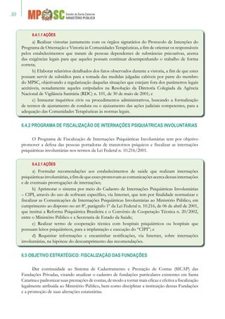 30
6.4.1.1 AÇÕES
a) Realizar vistorias juntamente com os órgãos signatários do Protocolo de Intenções do
Programa de Orientação e Vistoria às Comunidades Terapêuticas, a fim de orientar os responsáveis
pelos estabelecimentos que tratam de pessoas dependentes de substâncias psicoativas, acerca
das exigências legais para que aqueles possam continuar desempenhando o trabalho de forma
correta;
b) Elaborar relatórios detalhados dos fatos observados durante a vistoria, a fim de que estes
possam servir de subsídios para a tomada das medidas julgadas cabíveis por parte do membro
do MPSC, objetivando a regularização daquelas situações que estejam fora dos parâmetros legais
aceitáveis, notadamente aqueles estipulados na Resolução da Diretoria Colegiada da Agência
Nacional de Vigilância Sanitária (RDC) n. 101, de 30 de maio de 2001; e
c) Instaurar inquéritos civis ou procedimentos administrativos, buscando a formalização
de termos de ajustamento de conduta ou o ajuizamento das ações judiciais competentes, para a
adequação das Comunidades Terapêuticas às normas legais.
6.4.2 PROGRAMA DE FISCALIZAÇÃO DE INTERNAÇÕES PSIQUIÁTRICAS INVOLUNTÁRIAS
O Programa de Fiscalização de Internações Psiquiátricas Involuntárias tem por objetivo
promover a defesa das pessoas portadoras de transtornos psíquicos e fiscalizar as internações
psiquiátricas involuntárias nos termos da Lei Federal n. 10.216/2001.
6.4.2.1 AÇÕES
a) Formular recomendações aos estabelecimentos de saúde que realizam internações
psiquiátricas involuntárias, a fim de que esses promovam as comunicações acerca dessas internações
e de eventuais prorrogações de internações;
b) Aprimorar o sistema por meio do Cadastro de Internações Psiquiátricas Involuntárias
– CIPI, através do uso de software específico, via Internet, que tem por finalidade normatizar e
fiscalizar as Comunicações de Internações Psiquiátricas Involuntárias ao Ministério Público, em
cumprimento ao disposto no art 8º, parágrafo 1º da Lei Federal n. 10.216, de 06 de abril de 2001,
que institui a Reforma Psiquiátrica Brasileira e o Convênio de Cooperação Técnica n. 20/2002,
entre o Ministério Público e a Secretaria de Estado da Saúde;
c) Realizar termo de cooperação técnica com hospitais psiquiátricos ou hospitais que
possuam leitos psiquiátricos, para a implantação e execução do “CIPI”; e
d) Requisitar informações e encaminhar notificações, via Internet, sobre internações
involuntárias, na hipótese do descumprimento das recomendações.
6.5 OBJETIVO ESTRATÉGICO: FISCALIZAÇÃO DAS FUNDAÇÕES
Dar continuidade ao Sistema de Cadastramento e Prestação de Contas (SICAP) das
Fundações Privadas, visando atualizar o cadastro de fundações particulares existentes em Santa
Catarina e padronizar suas prestações de contas, de modo a tornar mais eficaz e efetiva a fiscalização
legalmente atribuída ao Ministério Público, bem como disciplinar a instituição dessas Fundações
e a promoção de suas alterações estatutárias.
 