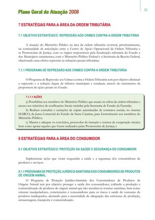 31
Plano Geral de Atuação 2008
7 ESTRATÉGIAS PARA A ÁREA DA ORDEM TRIBUTÁRIA
7.1 OBJETIVO ESTRATÉGICO: REPRESSÃO AOS CRIMES CONTRA A ORDEM TRIBUTÁRIA
A atuação do Ministério Público na área da ordem tributária ocorrerá, prioritariamente,
na continuidade da articulação entre o Centro de Apoio Operacional da Ordem Tributária e
as Promotorias de Justiça, com os órgãos responsáveis pela fiscalização tributária do Estado e
dos Municípios catarinenses, com o Ministério Público Federal e a Secretaria da Receita Federal,
objetivando uma efetiva repressão às infrações penais tributárias.
7.1.1 PROGRAMA DE REPRESSÃO AOS CRIMES CONTRA A ORDEM TRIBUTÁRIA
O Programa de Repressão aos Crimes contra a Ordem Tributária tem por objetivo diminuir
a supressão e a redução ilegais de tributos municipais e estaduais, através do incremento da
propositura de ações penais no Estado.
7.1.1.1 AÇÕES
a) Possibilitar aos membros do Ministério Público que atuam na esfera da ordem tributária o
acesso aos relatórios de notificações fiscais emitidas pela Secretaria de Estado da Fazenda;
b) Realizar consultas e extrações de cópias autenticadas de contratos sociais, no sistema
SIARCO, da Junta Comercial do Estado de Santa Catarina, para fornecimento aos membros do
Ministério Público;
c) Manter e adequar os convênios, protocolos de intenção e termos de cooperação técnica
bem como apoiar aqueles que forem realizados pelas Promotorias de Justiça; e
8 ESTRATÉGIAS PARA A ÁREA DO CONSUMIDOR
8.1 OBJETIVO ESTRATÉGICO: PROTEÇÃO DA SAÚDE E SEGURANÇA DO CONSUMIDOR
Implementar ações que visam resguardar a saúde e a segurança dos consumidores de
produtos e serviços.
8.1.1PROGRAMADEPROTEÇÃOJURÍDICO-SANITÁRIADOSCONSUMIDORESDEPRODUTOS
DE ORIGEM ANIMAL
O Programa de Proteção Jurídico-Sanitária dos Consumidores de Produtos de
Origem Animal tem por objetivo proteger a saúde dos consumidores, coibindo a produção e
comercialização de produtos de origem animal que não atendam às normas sanitárias, bem como
orientar manipuladores, comerciantes e consumidores para os riscos à saúde do consumo de
produtos inadequados, alertando para a necessidade de adequação das estruturas de produção,
armazenagem, transporte e comercialização.
 