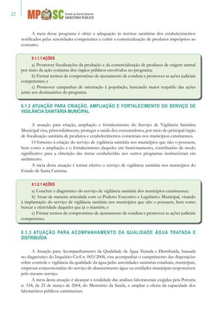 32
A meta desse programa é obter a adequação às normas sanitárias dos estabelecimentos
notificados pelas autoridades competentes e coibir a comercialização de produtos impróprios ao
consumo.
8.1.1.1 AÇÕES
a) Promover fiscalizações da produção e da comercialização de produtos de origem animal
por meio da ação conjunta dos órgãos públicos envolvidos no programa;
b) Firmar termos de compromisso de ajustamento de conduta e promover as ações judiciais
competentes; e
c) Promover campanhas de orientação à população, buscando maior respaldo das ações
junto aos destinatários do programa.
8.1.2 ATUAÇÃO PARA CRIAÇÃO, AMPLIAÇÃO E FORTALECIMENTO DO SERVIÇO DE
VIGILÂNCIA SANITÁRIA MUNICIPAL
A atuação para criação, ampliação e fortalecimento do Serviço de Vigilância Sanitária
Municipal visa, primordialmente, proteger a saúde dos consumidores, por meio do principal órgão
de fiscalização sanitária de produtos e estabelecimentos comerciais nos municípios catarinenses.
O fomento à criação do serviço de vigilância sanitária nos municípios que não o possuem,
bem como a ampliação e o fortalecimento daqueles em funcionamento, contribuirão de modo
significativo para a obtenção das metas estabelecidas nos outros programas institucionais em
andamento.
A meta desta atuação é tornar efetivo o serviço de vigilância sanitária nos municípios do
Estado de Santa Catarina.
8.1.2.1 AÇÕES
a) Concluir o diagnóstico do serviço de vigilância sanitária dos municípios catarinenses;
b) Atuar de maneira articulada com os Poderes Executivo e Legislativo Municipal, visando
à implantação do serviço de vigilância sanitária nos municípios que não o possuem, bem como
buscar a efetividade daqueles que já o mantém; e
c) Firmar termos de compromisso de ajustamento de conduta e promover as ações judiciais
competentes.
8.1.3 ATUAÇÃO PARA ACOMPANHAMENTO DA QUALIDADE ÁGUA TRATADA E
DISTRIBUÍDA
A Atuação para Acompanhamento da Qualidade da Água Tratada e Distribuída, baseada
no diagnóstico do Inquérito Civil n. 003/2004, visa acompanhar o cumprimento das disposições
sobre controle e vigilância da qualidade da água pelas autoridades sanitárias estaduais, municipais,
empresas concessionárias do serviço de abastecimento água ou entidades municipais responsáveis
pelo mesmo serviço.
A meta desta atuação é alcançar a totalidade das análises laboratoriais exigidas pela Portaria
n. 518, de 25 de março de 2004, do Ministério da Saúde, e ampliar a oferta da capacidade dos
laboratórios públicos catarinenses.
 