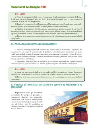 33
Plano Geral de Atuação 2008
8.1.3.1 AÇÕES
a) Atuar de maneira articulada com a Secretaria de Estado da Saúde e Secretarias de Estado
de Desenvolvimento Regional, além do Poder Executivo Municipal, para o cumprimento da
Portaria n. 518/04 em sua integralidade;
b) Realizar levantamento dos laboratórios públicos existentes, verificando suas capacidades
mensais, análises laboratoriais realizadas, quadros pessoais e estruturas físicas;
c) Realizar levantamento dos laboratórios das empresas concessionárias do serviço de
abastecimento água ou autarquias municipais responsáveis pelo mesmo serviço, verificando suas
capacidades mensais, análises laboratoriais realizadas, quadros pessoais e estruturas físicas; e
d) Firmar termos de compromisso de ajustamento de conduta e promover as ações judiciais
competentes.
8.1.4 ATUAÇÃO PARA SEGURANÇA DOS CONSUMIDORES
A Atuação para Segurança dos Consumidores objetiva adoção de medidas à segurança dos
consumidores em locais de concentração de público e estabelecimentos comerciais, tais como
estádios de futebol, ginásios de esporte, cinemas, teatros, casas de espetáculos, centros de evento,
casas noturnas, clubes e similares, e locais de eventos transitórios (exposições, feiras, shows, circos,
parques de diversão e similares).
A meta dessa atuação é obter a adequação às normas de segurança dos estabelecimentos
comerciais e locais de concentração de público notificados pelas autoridades competentes.
8.1.4.1 AÇÕES
a) Atuar de maneira articulada com os órgãos públicos respectivos, visando fomentar a
realização de vistorias nos locais de concentração de público e estabelecimentos comerciais, e
b) Firmar termos de compromisso de ajustamento de conduta e promover as ações judiciais
competentes.
8.2 OBJETIVO ESTRATÉGICO: AMPLIAÇÃO DO SERVIÇO DE ATENDIMENTO AO
CONSUMIDOR
Implementar ações que incentivem
a instalação de serviços de proteção ao
consumidor (Procon) nos municípios
catarinenses, bem como a adequação do
serviço naqueles municípios que já contam
com tal órgão, a fim de possibilitar ao
consumidor a defesa extrajudicial e judicial
de seus direitos.
 