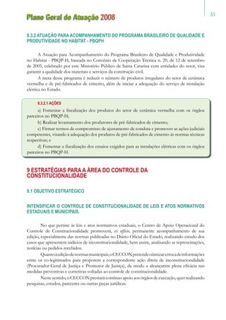 35
Plano Geral de Atuação 2008
8.3.2 ATUAÇÃO PARA ACOMPANHAMENTO DO PROGRAMA BRASILEIRO DE QUALIDADE E
PRODUTIVIDADE NO HABITAT - PBQPH
A Atuação para Acompanhamento do Programa Brasileiro de Qualidade e Produtividade
no Habitat - PBQP-H, baseada no Convênio de Cooperação Técnica n. 20, de 12 de setembro
de 2005, celebrado por este Ministério Público de Santa Catarina com entidades do setor, visa
garantir a qualidade dos materiais e serviços da construção civil.
A meta desse programa é reduzir o número de produtos irregulares do setor de cerâmica
vermelha e de pré-fabricados de cimento, além de iniciar a adequação do serviço de instalação
elétrica no Estado.
8.3.2.1 AÇÕES
a) Fomentar a fiscalização dos produtos do setor de cerâmica vermelha com os órgãos
parceiros no PBQP-H;
b) Realizar levantamento dos produtores de pré-fabricados de cimento;
c) Firmar termos de compromisso de ajustamento de conduta e promover as ações judiciais
competentes, visando à adequação dos produtos de pré-fabricados de cimento às normas técnicas
respectivas; e
d) Fomentar a fiscalização dos ensaios exigidos para as instalações elétricas com os órgãos
parceiros no PBQP-H.
9 Estratégias para a Área do Controle da
Constitucionalidade
9.1 OBJETIVO ESTRATÉGICO
INTENSIFICAR O CONTROLE DE CONSTITUCIONALIDADE DE LEIS E ATOS NORMATIVOS
ESTADUAIS E MUNICIPAIS.
	 No que pertine às leis e atos normativos estaduais, o Centro de Apoio Operacional do
Controle de Constitucionalidade promoverá, ex officio, permanente acompanhamento de sua
edição, especialmente das normas publicadas no Diário Oficial do Estado, realizando estudo dos
casos que apresentem indícios de inconstitucionalidade, bem assim, analisando as representações,
notícias ou pedidos recebidos.
	 Quantoàediçãodenormasmunicipais,oCECCONpretendeotimizaratrocadeinformações
entre os co-legitimados para proporem a correspondente ação direta de inconstitucionalidade
(Procurador-Geral de Justiça e Promotor de Justiça), de modo a alcançarem plena eficácia nas
medidas preventivas e corretivas voltadas ao controle de constitucionalidade.
	 Nestesentido, o CECCON prestará contínuo apoio aos órgãos de execução, quer realizando
pesquisas, estudos, pareceres ou outras peças jurídicas.
 