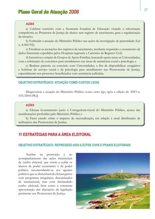 37
Plano Geral de Atuação 2008
Ações
a) Celebrar convênio com a Secretaria Estadual de Educação visando a informação
compulsória ao Promotor de Justiça de alunos sem registro de nascimento, para a regularização
da situação;
b) Estimular a atuação do Ministério Público nas ações de investigação de paternidade (Lei
n. 8.560/92);
c) Fiscalizar as anotações dos registros de nascimento, mediante requisição e cruzamento de
dados bimestrais expedidos pelos Hospitais regionais e Cartórios de Registro Civil;
d) Incentivar a criação de Grupos de Apoio Familiar, buscando apoio junto as Universidades,
com a celebração de convênios para atendimento nas áreas de assistência social e psicologia; e
e) Realizar parceria ou convênio com Universidades, a fim de disponibilizar estagiários
e bolsistas de serviço social e de psicologia para atendimento nas Promotorias de Justiça,
especialmente nos processos beneficiados com assistência judiciária.
OBJETIVO ESTRATÉGICO: ATUAÇÃO COMO CUSTOS LEGIS
Diagnosticar a atuação do Ministério Público como custos legis, após a edição do ATO n.
103/2004/PGJ.
Ações
a) Efetuar levantamento junto à Corregedoria-Geral do Ministério Público, acerca das
manifestações proferidas pelo Ministério Público e
b) Fazer estudo sobre o impacto da racionalização, em relação à atual distribuição de
atribuições das Promotorias de Justiça.
11 Estratégias para a Área Eleitoral
OBJETIVO ESTRATÉGICO: REPRESSÃO AOS ILÍCITOS CIVIS E PENAIS ELEITORAIS
Auxiliar na promoção e no
acompanhamento das ações ministeriais
de cunho eleitoral, que visem a coibir os
abusos de poder econômico e de poder
político, recomendando-se aos agentes
políticosqueseabstenhamdeefetuargastos
com programas irregulares, denominados
de institucional, mas com dissimulado
cunho eleitoral, bem como a constante
apresentação das alterações da legislação
pertinente aos Promotores de Justiça.
 