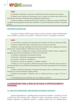 38
Ações
a) Estimular a fiscalização e aumentar a efetividade das ações eleitorais cíveis e penais;
b) Manter canal constante de comunicação com os órgãos de execução que atuam na área
eleitoral para fomentar a fiscalização das propagandas institucionais; e
c) Elaborar cartilha, com material teórico, para facilitar aos órgãos de execução a fiscalização
e coibição das propagandas institucionais irregulares e aos abusos de poder econômico e de poder
político.
PROGRAMA ELEIÇÕES 2008
O programa “Eleições 2008” tem por objetivo orientar e fiscalizar o pleito de 2008 quando
serão escolhidos os prefeitos, vice-prefeitos e vereadores de todos os municípios catarinenses.
Ações
a) Conscientizar a população da importância da fiscalização do processo eleitoral de 2008;
b) Elaborar cartilha para dispor orientações básicas do processo eleitoral;
c) Realizar evento para atualização dos Promotores de Justiça sobre a legislação eleitoral em
parceria com a Justiça Eleitoral e Tribunal de Contas do Estado;
d) Obter, junto ao Tribunal de Contas do Estado de Santa Catarina, relação completa dos
inelegíveis, para posterior distribuição aos Promotores Eleitorais;
e) Fiscalizar a transferência de domicílio eleitoral;
f) Estimular a fiscalização da propaganda extemporânea;
g) Controlar o registro de candidaturas;
h) Fiscalizar as contas de campanha – candidato e partido;
i) Oficiar, até o dia 15 de junho ao Poder Executivo Estadual, solicitando cópias de todos os
convênios firmados com as Prefeituras Municipais até 30 de junho, que importem em transferência
de recursos;
j) Oficiar a Prefeituras Municipais, solicitando informações sobre o recebimento de recursos
oriundos de convênios firmados naquele período;
k) Realizar recomendação a Prefeitos sobre as vedações previstas no artigo 73 da Lei n.
9.504/97; e
l) Acompanhar processos eleitorais junto aos tribunais superiores.
12 Estratégias para a Área de Estudos e Aperfeiçoamento
Funcional
12.1 OBJETIVO ESTRATÉGICO: IMPLANTAÇÃO DO ENSINO À DISTÂNCIA
Atender adequadamente o aperfeiçoamento funcional de membros e servidores em todo
o território de Santa Catarina exige a utilização de todas as tecnologias existentes. O ensino à
distância, disponível em plataforma gratuita e confiável, poderá levar este aperfeiçoamento
 