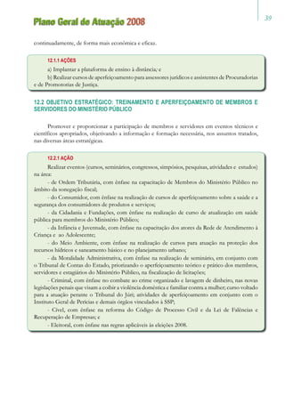 39
Plano Geral de Atuação 2008
continuadamente, de forma mais econômica e eficaz.
12.1.1 AÇÕES
a) Implantar a plataforma de ensino à distância; e
b) Realizar cursos de aperfeiçoamento para assessores jurídicos e assistentes de Procuradorias
e de Promotorias de Justiça.
12.2 OBJETIVO ESTRATÉGICO: TREINAMENTO E APERFEIÇOAMENTO DE MEMBROS E
SERVIDORES DO MINISTÉRIO PÚBLICO
Promover e proporcionar a participação de membros e servidores em eventos técnicos e
científicos apropriados, objetivando a informação e formação necessária, nos assuntos tratados,
nas diversas áreas estratégicas.
12.2.1 AÇÃO
Realizar eventos (cursos, seminários, congressos, simpósios, pesquisas, atividades e estudos)
na área:
- de Ordem Tributária, com ênfase na capacitação de Membros do Ministério Público no
âmbito da sonegação fiscal;
- do Consumidor, com ênfase na realização de cursos de aperfeiçoamento sobre a saúde e a
segurança dos consumidores de produtos e serviços;
- da Cidadania e Fundações, com ênfase na realização de curso de atualização em saúde
pública para membros do Ministério Público;
- da Infância e Juventude, com ênfase na capacitação dos atores da Rede de Atendimento à
Criança e ao Adolescente;
- do Meio Ambiente, com ênfase na realização de cursos para atuação na proteção dos
recursos hídricos e saneamento básico e no planejamento urbano;
- da Moralidade Administrativa, com ênfase na realização de seminário, em conjunto com
o Tribunal de Contas do Estado, priorizando o aperfeiçoamento teórico e prático dos membros,
servidores e estagiários do Ministério Público, na fiscalização de licitações;
- Criminal, com ênfase no combate ao crime organizado e lavagem de dinheiro, nas novas
legislações penais que visam a coibir a violência doméstica e familiar contra a mulher; curso voltado
para a atuação perante o Tribunal do Júri; atividades de aperfeiçoamento em conjunto com o
Instituto Geral de Perícias e demais órgãos vinculados à SSP;
- Cível, com ênfase na reforma do Código de Processo Civil e da Lei de Falências e
Recuperação de Empresas; e
- Eleitoral, com ênfase nas regras aplicáveis às eleições 2008.
 