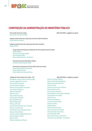 40
Presidente: Gercino Gerson Gomes Neto
Anselmo Agostinho da Silva
Paulo Antônio Günther
Luiz Fernando Sirydakis
Demétrio Constantino Serratine
José Galvani Alberton
Robison Westphal
Odil José Cota
Paulo Roberto Speck
Jobel Braga de Araújo
Raul Schaefer Filho
Pedro Sérgio Steil
Vilmar José Loef
José Eduardo Orofino da Luz Fontes
Raulino Jacó Brüning
Humberto Francisco Scharf Vieira
Sérgio Antônio Rizelo
João Fernando Quagliarelli Borrelli
Hercília Regina Lemke
Mário Gemin
Gilberto Callado de Oliveira
Antenor Chinato Ribeiro
Narcísio Geraldino Rodrigues
Nelson Fernando Mendes
Jacson Corrêa
Anselmo Jeronimo de Oliveira
Basílio Elias De Caro
Aurino Alves de Souza
Paulo Roberto de Carvalho Roberge
Tycho Brahe Fernandes
Guido Feuser
Plínio Cesar Moreira
Francisco José Fabiano
André Carvalho
Gladys Afonso
Paulo Ricardo da Silva
Vera Lúcia Ferreira Copetti
Sidney Bandarra Barreiros
Lenir Roslindo Piffer
Paulo Cezar Ramos de Oliveira
Paulo de Tarso Brandão - Secretário
Procurador-Geral de Justiça 	 (48) 3229.9001 | pgj@mp.sc.gov.br
Gercino Gerson Gomes Neto
Subprocurador-Geral de Justiça para Assuntos Administrativos
Paulo Antônio Günther
Subprocuradora-Geral de Justiça para Assuntos Jurídicos
Gladys Afonso
Grupo Especial de Apoio ao Gabinete do Procurador-Geral de Justiça
Gladys Afonso
Vera Lúcia Ferreira Copetti
Lenir Roslindo Piffer
Eliana Volcato Nunes - Secretária
Secretária-Geral do Ministério Público
Cristiane Rosália Maestri Böell
Promotores Assessores do Procurador-Geral de Justiça
Carlos Eduardo Abreu Sá Fortes
Eliana Volcato Nunes
Carlos Alberto de Carvalho Rosa
COMPOSIÇÃO DA Administração DO MINISTÉRIO PÚBLICO
Colégio de Procuradores de Justiça - CPJ	 	 (48) 3229.9014 | cpj@mp.sc.gov.br
 