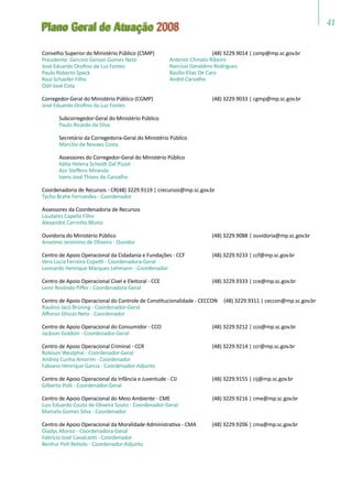 41
Plano Geral de Atuação 2008
Conselho Superior do Ministério Público (CSMP)	 (48) 3229.9014 | csmp@mp.sc.gov.br
Presidente: Gercino Gerson Gomes Neto
José Eduardo Orofino da Luz Fontes
Paulo Roberto Speck
Raul Schaefer Filho
Odil José Cota
Corregedor-Geral do Ministério Público (CGMP)	 (48) 3229.9033 | cgmp@mp.sc.gov.br
José Eduardo Orofino da Luz Fontes
	 Subcorregedor-Geral do Ministério Público
	 Paulo Ricardo da Silva
	 Secretário da Corregedoria-Geral do Ministério Público
	 Marcílio de Novaes Costa
	 Assessores do Corregedor-Geral do Ministério Público
	 Kátia Helena Scheidt Dal Pizzol
	 Aor Steffens Miranda
	 Ivens José Thives de Carvalho
Coordenadoria de Recursos - CR(48) 3229.9119 | crecursos@mp.sc.gov.br
Tycho Brahe Fernandes - Coordenador
Assessores da Coordenadoria de Recursos
Laudares Capella Filho
Alexandre Carrinho Muniz
Ouvidoria do Ministério Público	 (48) 3229.9088 | ouvidoria@mp.sc.gov.br
Anselmo Jeronimo de Oliveira - Ouvidor
Centro de Apoio Operacional da Cidadania e Fundações - CCF	 (48) 3229.9233 | ccf@mp.sc.gov.br
Vera Lúcia Ferreira Copetti - Coordenadora-Geral
Leonardo Henrique Marques Lehmann - Coordenador
Centro de Apoio Operacional Cível e Eleitoral - CCE	 (48) 3229.9333 | cce@mp.sc.gov.br
Lenir Roslindo Piffer - Coordenadora-Geral
Centro de Apoio Operacional do Controle de Constitucionalidade - CECCON (48) 3229.9311 | ceccon@mp.sc.gov.br
Raulino Jacó Brüning - Coordenador-Geral
Affonso Ghizzo Neto - Coordenador
Centro de Apoio Operacional do Consumidor - CCO	 (48) 3229.9212 | cco@mp.sc.gov.br
Jackson Goldoni - Coordenador-Geral
Centro de Apoio Operacional Criminal - CCR	 (48) 3229.9214 | ccr@mp.sc.gov.br
Robison Westphal - Coordenador-Geral
Andrey Cunha Amorim - Coordenador
Fabiano Henrique Garcia - Coordenador-Adjunto
Centro de Apoio Operacional da Infância e Juventude - CIJ	 (48) 3229.9155 | cij@mp.sc.gov.br
Gilberto Polli - Coordenador-Geral
Centro de Apoio Operacional do Meio Ambiente - CME	 (48) 3229.9216 | cme@mp.sc.gov.br
Luis Eduardo Couto de Oliveira Souto - Coordenador-Geral
Marcelo Gomes Silva - Coordenador
Centro de Apoio Operacional da Moralidade Administrativa - CMA	 (48) 3229.9206 | cma@mp.sc.gov.br
Gladys Afonso - Coordenadora-Geral
Fabrício José Cavalcanti - Coordenador
Benhur Poti Betiolo - Coordenador-Adjunto
Antenor Chinato Ribeiro
Narcísio Geraldino Rodrigues
Basílio Elias De Caro
André Carvalho
 