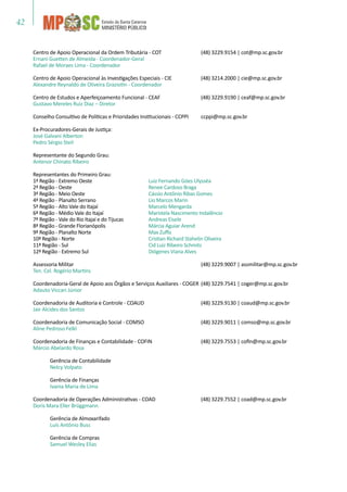 42
Centro de Apoio Operacional da Ordem Tributária - COT	 (48) 3229.9154 | cot@mp.sc.gov.br
Ernani Guetten de Almeida - Coordenador-Geral
Rafael de Moraes Lima - Coordenador
Centro de Apoio Operacional às Investigações Especiais - CIE	 (48) 3214.2000 | cie@mp.sc.gov.br
Alexandre Reynaldo de Oliveira Graziotin - Coordenador
Centro de Estudos e Aperfeiçoamento Funcional - CEAF	 (48) 3229.9190 | ceaf@mp.sc.gov.br
Gustavo Mereles Ruiz Diaz – Diretor
Conselho Consultivo de Políticas e Prioridades Institucionais - CCPPI	 ccppi@mp.sc.gov.br
Ex-Procuradores-Gerais de Justiça:
José Galvani Alberton
Pedro Sérgio Steil
Representante do Segundo Grau:
Antenor Chinato Ribeiro
Representantes do Primeiro Grau:
1ª Região - Extremo Oeste	 Luiz Fernando Góes Ulysséa
2ª Região - Oeste	 Renee Cardoso Braga
3ª Região - Meio Oeste	 Cássio Antônio Ribas Gomes
4ª Região - Planalto Serrano	 Lio Marcos Marin
5ª Região - Alto Vale do Itajaí	 Marcelo Mengarda
6ª Região - Médio Vale do Itajaí	 Maristela Nascimento Indalêncio
7ª Região - Vale do Rio Itajaí e do Tijucas	 Andreas Eisele
8ª Região - Grande Florianópolis	 Márcia Aguiar Arend
9ª Região - Planalto Norte	 Max Zuffo
10ª Região - Norte	 Cristian Richard Stahelin Oliveira
11ª Região - Sul	 Cid Luiz Ribeiro Schmitz
12ª Região - Extremo Sul	 Diógenes Viana Alves
Assessoria Militar	 (48) 3229.9007 | assmilitar@mp.sc.gov.br
Ten. Cel. Rogério Martins
Coordenadoria-Geral de Apoio aos Órgãos e Serviços Auxiliares - COGER	(48) 3229.7541 | coger@mp.sc.gov.br
Adauto Viccari Júnior
Coordenadoria de Auditoria e Controle - COAUD	 (48) 3229.9130 | coaud@mp.sc.gov.br
Jair Alcides dos Santos
Coordenadoria de Comunicação Social - COMSO	 (48) 3229.9011 | comso@mp.sc.gov.br
Aline Pedroso Felkl
Coordenadoria de Finanças e Contabilidade - COFIN	 (48) 3229.7553 | cofin@mp.sc.gov.br
Márcio Abelardo Rosa
	 Gerência de Contabilidade
	 Nelcy Volpato
	 Gerência de Finanças
	 Ivania Maria de Lima
Coordenadoria de Operações Administrativas - COAD	 (48) 3229.7552 | coad@mp.sc.gov.br
Doris Mara Eller Brüggmann
	 Gerência de Almoxarifado	
	 Luís Antônio Buss
	 Gerência de Compras
	 Samuel Wesley Elias
 