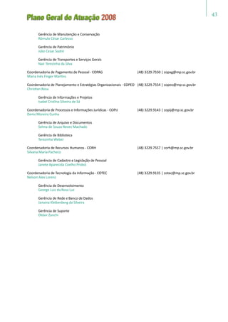 43
Plano Geral de Atuação 2008
	 Gerência de Manutenção e Conservação
	 Rômulo César Carlesso
	 Gerência de Patrimônio
	 Júlio Cesar Sodré
	 Gerência de Transportes e Serviços Gerais
	 Nair Terezinha da Silva
Coordenadoria de Pagamento de Pessoal - COPAG	 (48) 3229.7550 | copag@mp.sc.gov.br
Maria Inês Finger Martins
Coordenadoria de Planejamento e Estratégias Organizacionais - COPEO	 (48) 3229.7554 | copeo@mp.sc.gov.br
Christian Rosa
	 Gerência de Informações e Projetos
	 Isabel Cristina Silveira de Sá
Coordenadoria de Processos e Informações Jurídicas - COPIJ	 (48) 3229.9143 | copij@mp.sc.gov.br
Denis Moreira Cunha
	 Gerência de Arquivo e Documentos
	 Selma de Souza Neves Machado
	 Gerência de Biblioteca
	 Terezinha Weber
Coordenadoria de Recursos Humanos - CORH	 (48) 3229.7557 | corh@mp.sc.gov.br
Silvana Maria Pacheco
	 Gerência de Cadastro e Legislação de Pessoal
	 Janete Aparecida Coelho Probst
Coordenadoria de Tecnologia da Informação - COTEC	 (48) 3229.9135 | cotec@mp.sc.gov.br
Nelson Alex Lorenz
	 Gerência de Desenvolvimento
	 George Luiz da Rosa Luz
	 Gerência de Rede e Banco de Dados
	 Janaina Klettenberg da Silveira
	 Gerência de Suporte
	 Oldair Zanchi
 
