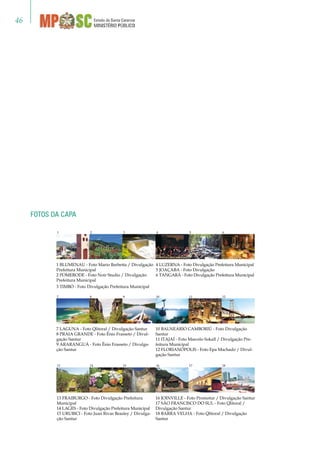 46
1 BLUMENAU - Foto Mario Barbetta / Divulgação
Prefeitura Municipal
2 POMERODE - Foto Noir Studio / Divulgação
Prefeitura Municipal
3 TIMBÓ - Foto Divulgação Prefeitura Municipal
4 LUZERNA - Foto Divulgação Prefeitura Municipal
5 JOAÇABA - Foto Divulgação
6 TANGARÁ - Foto Divulgação Prefeitura Municipal
13 FRAIBURGO - Foto Divulgação Prefeitura
Municipal
14 LAGES - Foto Divulgação Prefeitura Municipal
15 URUBICI - Foto Juan Rivas Beasley / Divulga-
ção Santur
16 JOINVILLE - Foto Promotur / Divulgação Santur
17 SÃO FRANCISCO DO SUL - Foto Qlitoral /
Divulgação Santur
18 BARRA VELHA - Foto Qlitoral / Divulgação
Santur
7 LAGUNA - Foto Qlitoral / Divulgação Santur
8 PRAIA GRANDE - Foto Ênio Frasseto / Divul-
gação Santur
9 ARARANGUÁ - Foto Ênio Frasseto / Divulga-
ção Santur
10 BALNEÁRIO CAMBORIÚ - Foto Divulgação
Santur
11 ITAJAÍ - Foto Marcelo Sokall / Divulgação Pre-
feitura Municipal
12 FLORIANÓPOLIS - Foto Epa Machado / Divul-
gação Santur
Fotos da capa
1 	 2 3 4 5 6
7 	 8 9 10 11 12
13 	 14 15 16 17 18
 