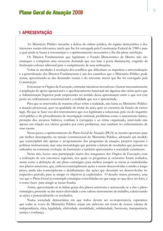 Plano Geral de Atuação 2008
I Apresentação
Ao Ministério Público incumbe a defesa da ordem jurídica, do regime democrático e dos
interesses sociais relevantes, tarefa que lhe foi outorgada pela Constituição Federal de 1988 e para
a qual ainda se busca a estruturação e o aprimoramento necessários a lhe dar plena satisfação.
Os Direitos Fundamentais que legitimam o Estado Democrático de Direito não são
estanques e compõem uma crescente demanda que nos bate à porta diariamente, exigindo da
Instituição esforço adicional para o cumprimento de suas atribuições.
Voltar as atividades à resolução dos conflitos que dificultam ou impedem a universalização
e a generalização dos Direitos Fundamentais é um dos caminhos que o Ministério Público pode
tomar, aproximando-se das demandas sociais e do relevante mister que lhe foi outorgado pela
Constituição.
Estruturar os Órgãos de Execução, estimular iniciativas inovadoras e buscar incessantemente
a ampliação do apoio operacional e o aperfeiçoamento funcional são algumas das várias ações que
a Administração Superior pode empreender no sentido dessa aproximação entre o que nos está
posto no ordenamento constitucional e a realidade que nos é apresentada.
Para que se intervenha de maneira eficaz sobre a realidade, não basta ao Ministério Público
a atuação processual, quer na qualidade de titular da ação, quer no exercício da função de custos
legis. Há que se fazer uso dos instrumentos que nos legitimam a solucionar, pela via do inquérito
civil público e do procedimento de investigação criminal, problemas como o saneamento básico,
proteção dos recursos hídricos, combate à corrupção e ao crime organizado, intervindo não
apenas em relação aos efeitos gerados por esses problemas, mas também no enfrentamento de
suas causas.
Neste passo, o aprimoramento do Plano Geral de Atuação (PGA) se mostra oportuno para
um melhor desempenho na missão constitucional do Ministério Público, adotando um modelo
que contemplará não apenas o revigoramento dos programas de atuação, projetos especiais e
políticas institucionais, mas uma metodologia que permita a leitura de resultados que possam ser
utilizados na constante evolução da Instituição e também apresentados à sociedade catarinense.
Neste ano, houve uma participação maior dos integrantes dos Órgãos de Execução, com
a realização de seis encontros regionais, nos quais os programas já existentes foram avaliados,
assim como a definição de um plano estratégico para melhor cumprir as metas já estabelecidas
nos planos anteriores, que, embora contemplassem ações a serem desenvolvidas a médio e longo
prazo, ainda não contemplavam o detalhamento das ações que deveriam ser desenvolvidas no
respectivo período, para se atingir os objetivos já explicitados. O desafio maior, portanto, uma
vez que o Plano Geral já contempla estratégias consolidadas no que tange ao que deve ser feito, é
o como fazer para atingir as metas fixadas.
Assim, aproveitando-se as linhas gerais dos planos anteriores e acrescendo-se a elas o plano
estratégico, pretende-se dar maior efetividade a este valioso instrumento de trabalho, coletivizando
as ações e potencializando os resultados.
Numa sociedade democrática em que todos devem ser co-responsáveis, esperamos
que todas as vozes do Ministério Público sejam um uníssono em torno de nossos valores de
independência, ética, legalidade, efetividade, moralidade, solidariedade, harmonia, transparência,
justiça e confiança.
 