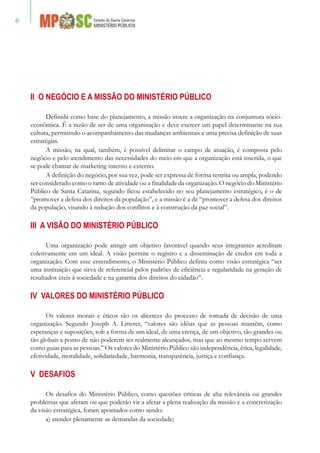 II O NEGÓCIO E A MISSÃO DO MINISTÉRIO PÚBLICO
Definida como base do planejamento, a missão insere a organização na conjuntura sócio-
econômica. É a razão de ser de uma organização e deve exercer um papel determinante na sua
cultura, permitindo o acompanhamento das mudanças ambientais e uma precisa definição de suas
estratégias.
A missão, na qual, também, é possível delimitar o campo de atuação, é composta pelo
negócio e pelo atendimento das necessidades do meio em que a organização está inserida, o que
se pode chamar de marketing interno e externo.
A definição do negócio, por sua vez, pode ser expressa de forma restrita ou ampla, podendo
ser considerado como o ramo de atividade ou a finalidade da organização. O negócio do Ministério
Público de Santa Catarina, segundo ficou estabelecido no seu planejamento estratégico, é o de
”promover a defesa dos direitos da população”, e a missão é a de “promover a defesa dos direitos
da população, visando à redução dos conflitos e à construção da paz social”.
III A VISÃO DO MINISTÉRIO PÚBLICO
Uma organização pode atingir um objetivo favorável quando seus integrantes acreditam
coletivamente em um ideal. A visão permite o registro e a disseminação de credos em toda a
organização. Com esse entendimento, o Ministério Público definiu como visão estratégica “ser
uma instituição que sirva de referencial pelos padrões de eficiência e regularidade na geração de
resultados úteis à sociedade e na garantia dos direitos do cidadão”.
IV VALORES DO MINISTÉRIO PÚBLICO
Os valores morais e éticos são os alicerces do processo de tomada de decisão de uma
organização. Segundo Joseph A. Litterer, “valores são idéias que as pessoas mantêm, como
esperanças e suposições, sob a forma de um ideal, de uma crença, de um objetivo, tão grandes ou
tão globais a ponto de não poderem ser realmente alcançados, mas que ao mesmo tempo servem
como guias para as pessoas.” Os valores do Ministério Público são independência, ética, legalidade,
efetividade, moralidade, solidariedade, harmonia, transparência, justiça e confiança.
V DESAFIOS
Os desafios do Ministério Público, como questões críticas de alta relevância ou grandes
problemas que afetam ou que poderão vir a afetar a plena realização da missão e a concretização
da visão estratégica, foram apontados como sendo:
a) atender plenamente as demandas da sociedade;
 