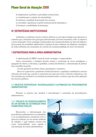 Plano Geral de Atuação 2008
b) implementar as políticas e prioridades institucionais;
c) contribuir para a redução da criminalidade;
d) melhorar a qualidade da prestação dos serviços;
e) consolidar e aperfeiçoar o perfil constitucional da Instituição; e
f) fortalecer a credibilidade da Instituição.
VI ESTRATÉGIAS INSTITUCIONAIS
Analisados os ambientes externo e interno, delineou-se um mapa estratégico que apresenta os
caminhos que a Instituição deve perseguir, demonstrando, de forma sistemática, todos os objetivos
a serem alcançados. Essas estratégias compreendem uma atuação prioritária nas áreas da infância e
da juventude, da moralidade administrativa, criminal, do meio ambiente, da cidadania e fundações,
da ordem tributária, do consumidor, do controle da constitucionalidade, do cível e do eleitoral.
1 ESTRATÉGIAS PARA A ÁREA ADMINISTRATIVA
A administração do MPSC atuará de modo estratégico e empreendedor.
Ações estruturantes e sinérgicas deverão ensejar a construção de novos paradigmas, a
agregação de valores, a relevância, a qualidade, a cultura da eficiência e a disseminação de práticas
bem-sucedidas de gestão.
	 O estilo gerencial será firme, aberto, participativo e interativo.
	 Dever-se-á aproveitar o patrimônio intelectual interno e capitalizar contribuições externas
relevantes, de modo que a gestão se caracterize por ações pró-ativas e decisões tempestivas, com
foco centrado nos resultados e na satisfação de jurisdicionados e usuários, a par da correta aplicação
dos recursos públicos.
1.1 OBJETIVO ESTRATÉGICO: RACIONALIZAÇÃO E AUTOMAÇÃO DE PROCEDIMENTOS
ADMINISTRATIVOS
Priorizar os projetos que atendam à racionalização e automação de procedimentos
administrativos.
1.1.1 PROJETO DE DESENVOLVIMENTO
DE UM SISTEMA DE AUTOMAÇÃO PARA
O MINISTÉRIO PÚBLICO
Desenvolver a informatização dos
procedimentosadministrativoseextrajudiciais
e seu acompanhamento, juntamente com os
processos judiciais, em um mesmo ambiente
de trabalho, o qual também contará com
outras funcionalidades como agenda e
automatização de rotinas administrativas.
 