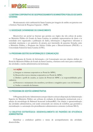 1.2 SISTEMACORPORATIVO DE GEOPROCESSAMENTO DO MINISTÉRIO PÚBLICO DE SANTA
CATARINA
Monitoramento sócio-ambiental de Santa Catarina por imagens de satélite em parceria com
o Instituto Nacional de Pesquisas Espaciais – INPE.
1.3 SOCIEDADE CATARINENSE DO CONHECIMENTO
Desenvolver um portal na Internet que permita aos órgãos das três esferas de poder,
ao Ministério Público do Estado de Santa Catarina, às entidades representativas de classe e às
sociedades civis organizadas a publicação de dados, informações e diagnósticos relevantes à
sociedade catarinense e aos parceiros do projeto, por intermédio de parcerias firmadas entre
o Ministério Público, o Programa das Nações Unidas para o Desenvolvimento (PNUD) e a
Universidade Federal de Santa Catarina (UFSC).
1.4 PROGRAMA GESTÃO DA INFORMAÇÃO E COMUNICAÇÃO
O Programa de Gestão da Informação e da Comunicação tem por objetivo definir, no
Portal do Ministério Público do Estado de Santa Catarina, a Intranet como meio para a realização
das atividades e tarefas administrativas da Instituição.
1.4.1 AÇÕES
a) Integrar os sistemas corporativos ao Portal do MPSC;
b) Desenvolver novos sistemas corporativos no Portal do MPSC;
c) Definir o perfil do usuário, as seções do Portal do MPSC e as responsabilidades pelos
cadastros;
d) Promover o treinamento dos membros, servidores e estagiários para o uso da Intranet; e
e) Avaliar o conteúdo da Intranet.
1.5 PROGRAMA DE GESTÃO ADMINISTRATIVA
OProgramadeGestãoAdministrativatemporobjetivocolocaràdisposiçãodaAdministração
Superior do Ministério Público um software de avaliação de desempenho institucional, com a
adoção da metodologia do Balanced Scorecard (softwareBS3). Em relação à operacionalização
das atividades administrativas, está sendo estruturado um sistema de workflow, que permitirá a
racionalização e a automação dos procedimentos administrativos existentes (software SIGA).
1.6 OBJETIVO ESTRATÉGICO: DESENVOLVIMENTO DE PADRÕES DE EFICIÊNCIA
ADMINISTRATIVA
Identificar e estabelecer padrões e metas de acompanhamento das atividades
desenvolvidas.
 