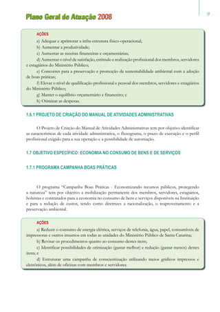 Plano Geral de Atuação 2008
AÇÕES
a) Adequar e aprimorar a infra-estrutura físico-operacional;
b) Aumentar a produtividade;
c) Aumentar as receitas financeiras e orçamentárias;
d) Aumentar o nível de satisfação, estímulo e realização profissional dos membros, servidores
e estagiários do Ministério Público;
e) Concorrer para a preservação e promoção da sustentabilidade ambiental com a adoção
de boas práticas;
f) Elevar o nível de qualificação profissional e pessoal dos membros, servidores e estagiários
do Ministério Público;
g) Manter o equilíbrio orçamentário e financeiro; e
h) Otimizar as despesas.
1.6.1 PROJETO DE CRIAÇÃO DO MANUAL DE ATIVIDADES ADMINISTRATIVAS
O Projeto de Criação do Manual de Atividades Administrativas tem por objetivo identificar
as características de cada atividade administrativa, o fluxograma, o prazo de execução e o perfil
profissional exigido para a sua operação e a possibilidade de automação.
1.7 OBJETIVO ESPECÍFICO: ECONOMIA NO CONSUMO DE BENS E DE SERVIÇOS
1.7.1 PROGRAMA CAMPANHA BOAS PRÁTICAS
O programa “Campanha Boas Práticas - Economizando recursos públicos, protegendo
a natureza” tem por objetivo a mobilização permanente dos membros, servidores, estagiários,
bolsistas e contratados para a economia no consumo de bens e serviços disponíveis na Instituição
e para a redução de custos, tendo como diretrizes a racionalização, o reaproveitamento e a
preservação ambiental.
AÇÕES
a) Reduzir o consumo de energia elétrica, serviços de telefonia, água, papel, consumíveis de
impressoras e outros insumos em todas as unidades do Ministério Público de Santa Catarina;
b) Revisar os procedimentos quanto ao consumo destes itens;
c) Identificar possibilidades de otimização (gastar melhor) e redução (gastar menos) destes
itens; e
d) Estruturar uma campanha de conscientização utilizando meios gráficos impressos e
eletrônicos, além de oficinas com membros e servidores.
 