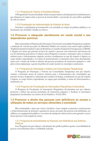 Estado de Santa Catarina
MINISTÉRIO PÚBLICO
10
1.3.1 Programa de Vistoria a Entidades Asilares
OProgramadeVistoriaaEntidadesAsilarestemporobjetivoafiscalizaçãodosestabelecimentos
que abriguem em regime asilar as pessoas de terceira idade e a promoção de uma melhor qualidade
de vida aos idosos.
1.3.2 Fiscalização da implementação do Estatuto do Idoso
Incentivar a participação governamental e da sociedade na criação de políticas públicas e na
fiscalização das atividades voltadas aos idosos.
1.4 Promover o adequado atendimento em saúde mental e aos
dependentes químicos
DarcontinuidadeaoProgramadeOrientaçãoeVistoriaàsComunidadesTerapêuticas,mediante
a realização de vistorias por parte do Ministério Público em conjunto com outros órgãos públicos
(Vigilância Sanitária Estadual, Corpo de Bombeiros, Conselho Estadual de Entorpecentes, CIDASC
e Epagri) nos locais que prestam serviços de atenção a pessoas com transtornos decorrentes do
uso de substâncias psicoativas. O objetivo desse Programa é orientar a instituição sobre os critérios
mínimos para o funcionamento daqueles serviços, notadamente no que diz respeito à higiene, ao
corpo técnico especializado e às rotinas de funcionamento e tratamento, bem como desempenhar
ações com o intuito de tutelar os direitos das pessoas portadoras de transtornos psíquicos e velar
pela correta implantação e gestão da política de saúde mental nos municípios catarinenses.
1.4.1 Programa de Orientação e Vistoria nas Comunidades Terapêuticas
O Programa de Orientação e Vistoria nas Comunidades Terapêuticas tem por objetivo
orientar a instituição acerca de critérios mínimos para o funcionamento das comunidades que
prestam serviços terapêuticos, sobretudo para usuários de drogas, notadamente no que diz respeito
à higiene, ao corpo técnico especializado, ao espaço para atividades, à rotina de funcionamento e
tratamento, etc.
1.4.2 Programa de Fiscalização de Internações Psiquiátricas Involuntárias
O Programa de Fiscalização de Internações Psiquiátricas Involuntárias tem por objetivo
promover a defesa das pessoas portadoras de transtornos psíquicos e fiscalizar as internações
psiquiátricas involuntárias nos termos da Lei Federal n. 10.216/2001.
1.5 Promover o direito das pessoas com deficiência ao acesso e
utilização de todos os serviços oferecidos à sociedade
Dar continuidade a ações que visem a fiscalizar e fazer cumprir os preceitos constitucionais
e infraconstitucionais de proteção e garantia de acesso, por parte das pessoas com deficiência, aos
edifícios, aos equipamentos públicos e aos meios de transporte coletivo, bem como garantir o acesso
dessas pessoas à rede regular de ensino.
1.5.1 Programa de Acessibilidade às Pessoas com Deficiência aos Edifícios
Públicos
Esse Programa tem por objetivo a fiscalização dos prédios públicos quanto à acessibilidade de
pessoas com deficiência física e mobilidade reduzida.
 