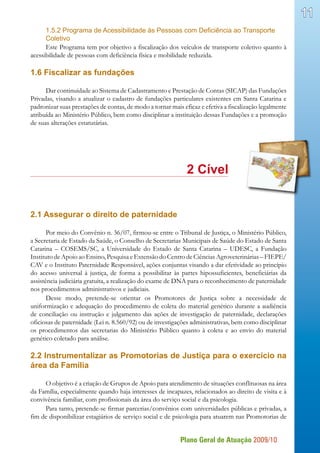 Plano Geral de Atuação 2009/10
11
1.5.2 Programa de Acessibilidade às Pessoas com Deficiência ao Transporte
Coletivo
Este Programa tem por objetivo a fiscalização dos veículos de transporte coletivo quanto à
acessibilidade de pessoas com deficiência física e mobilidade reduzida.
1.6 Fiscalizar as fundações
Dar continuidade ao Sistema de Cadastramento e Prestação de Contas (SICAP) das Fundações
Privadas, visando a atualizar o cadastro de fundações particulares existentes em Santa Catarina e
padronizar suas prestações de contas, de modo a tornar mais eficaz e efetiva a fiscalização legalmente
atribuída ao Ministério Público, bem como disciplinar a instituição dessas Fundações e a promoção
de suas alterações estatutárias.
								 2 Cível
2.1 Assegurar o direito de paternidade
Por meio do Convênio n. 36/07, firmou-se entre o Tribunal de Justiça, o Ministério Público,
a Secretaria de Estado da Saúde, o Conselho de Secretarias Municipais de Saúde do Estado de Santa
Catarina – COSEMS/SC, a Universidade do Estado de Santa Catarina – UDESC, a Fundação
Instituto de Apoio ao Ensino, Pesquisa e Extensão do Centro de Ciências Agroveterinárias – FIEPE/
CAV e o Instituto Paternidade Responsável, ações conjuntas visando a dar efetividade ao princípio
do acesso universal à justiça, de forma a possibilitar às partes hipossuficientes, beneficiárias da
assistência judiciária gratuita, a realização do exame de DNA para o reconhecimento de paternidade
nos procedimentos administrativos e judiciais.
Desse modo, pretende-se orientar os Promotores de Justiça sobre a necessidade de
uniformização e adequação do procedimento de coleta do material genético durante a audiência
de conciliação ou instrução e julgamento das ações de investigação de paternidade, declarações
oficiosas de paternidade (Lei n. 8.560/92) ou de investigações administrativas, bem como disciplinar
os procedimentos das secretarias do Ministério Público quanto à coleta e ao envio do material
genético coletado para análise.
2.2 Instrumentalizar as Promotorias de Justiça para o exercício na
área da Família
O objetivo é a criação de Grupos de Apoio para atendimento de situações conflituosas na área
da Família, especialmente quando haja interesses de incapazes, relacionados ao direito de visita e à
convivência familiar, com profissionais da área do serviço social e da psicologia.
Para tanto, pretende-se firmar parcerias/convênios com universidades públicas e privadas, a
fim de disponibilizar estagiários de serviço social e de psicologia para atuarem nas Promotorias de
 