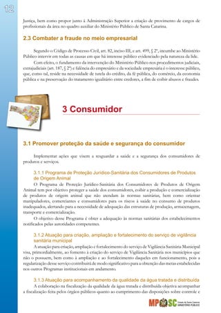Estado de Santa Catarina
MINISTÉRIO PÚBLICO
12
Justiça, bem como propor junto à Administração Superior a criação de provimento de cargos de
profissionais da área no quadro auxiliar do Ministério Público de Santa Catarina.
2.3 Combater a fraude no meio empresarial
Segundo o Código de Processo Civil, art. 82, inciso III, e art. 499, § 2º, incumbe ao Ministério
Público intervir em todas as causas em que há interesse público evidenciado pela natureza da lide.
Com efeito, o fundamento da intervenção do Ministério Público nos procedimentos judiciais,
extrajudiciais (art. 187, § 2º) e falência do empresário e da sociedade empresária é o interesse público,
que, como tal, reside na necessidade de tutela do crédito, da fé pública, do comércio, da economia
pública e na preservação do tratamento igualitário entre credores, a fim de coibir abusos e fraudes.
		 3 Consumidor
3.1 Promover proteção da saúde e segurança do consumidor
Implementar ações que visem a resguardar a saúde e a segurança dos consumidores de
produtos e serviços.
3.1.1 Programa de Proteção Jurídico-Sanitária dos Consumidores de Produtos
de Origem Animal
O Programa de Proteção Jurídico-Sanitária dos Consumidores de Produtos de Origem
Animal tem por objetivo proteger a saúde dos consumidores, coibir a produção e comercialização
de produtos de origem animal que não atendam às normas sanitárias, bem como orientar
manipuladores, comerciantes e consumidores para os riscos à saúde no consumo de produtos
inadequados, alertando para a necessidade de adequação das estruturas de produção, armazenagem,
transporte e comercialização.
O objetivo desse Programa é obter a adequação às normas sanitárias dos estabelecimentos
notificados pelas autoridades competentes.
3.1.2 Atuação para criação, ampliação e fortalecimento do serviço de vigilância
sanitária municipal
A atuação para criação, ampliação e fortalecimento do serviço de Vigilância Sanitária Municipal
visa, primordialmente, ao fomento à criação do serviço de Vigilância Sanitária nos municípios que
não o possuem, bem como à ampliação e ao fortalecimento daqueles em funcionamento, pois a
regularização desse serviço contribuirá de modo significativo para a obtenção das metas estabelecidas
nos outros Programas institucionais em andamento.
3.1.3 Atuação para acompanhamento da qualidade da água tratada e distribuída
A colaboração na fiscalização da qualidade da água tratada e distribuída objetiva acompanhar
a fiscalização feita pelos órgãos públicos quanto ao cumprimento das disposições sobre controle e
 