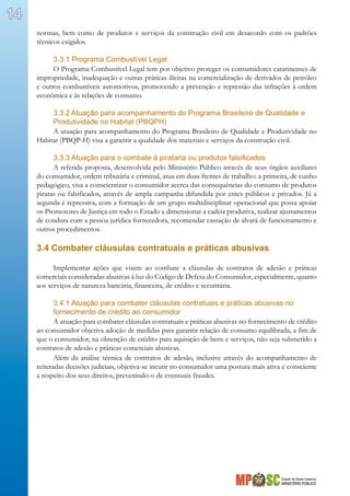 Estado de Santa Catarina
MINISTÉRIO PÚBLICO
14
normas, bem como de produtos e serviços da construção civil em desacordo com os padrões
técnicos exigidos.
3.3.1 Programa Combustível Legal
O Programa Combustível Legal tem por objetivo proteger os consumidores catarinenses de
impropriedade, inadequação e outras práticas ilícitas na comercialização de derivados de petróleo
e outros combustíveis automotivos, promovendo a prevenção e repressão das infrações à ordem
econômica e às relações de consumo.
3.3.2 Atuação para acompanhamento do Programa Brasileiro de Qualidade e
Produtividade no Habitat (PBQPH)
A atuação para acompanhamento do Programa Brasileiro de Qualidade e Produtividade no
Habitat (PBQP-H) visa a garantir a qualidade dos materiais e serviços da construção civil.
3.3.3 Atuação para o combate à pirataria ou produtos falsificados
A referida proposta, desenvolvida pelo Ministério Público através de seus órgãos auxiliares
do consumidor, ordem tributária e criminal, atua em duas frentes de trabalho: a primeira, de cunho
pedagógico, visa a conscientizar o consumidor acerca das consequências do consumo de produtos
piratas ou falsificados, através de ampla campanha difundida por entes públicos e privados. Já a
segunda é repressiva, com a formação de um grupo multidisciplinar operacional que possa apoiar
os Promotores de Justiça em todo o Estado a dimensionar a cadeia produtiva, realizar ajustamentos
de conduta com a pessoa jurídica fornecedora, recomendar cassação de alvará de funcionamento e
outros procedimentos.
3.4 Combater cláusulas contratuais e práticas abusivas
Implementar ações que visem ao combate a cláusulas de contratos de adesão e práticas
comerciais consideradas abusivas à luz do Código de Defesa do Consumidor, especialmente, quanto
aos serviços de natureza bancária, financeira, de crédito e securitária.
3.4.1 Atuação para combater cláusulas contratuais e práticas abusivas no
fornecimento de crédito ao consumidor
A atuação para combater cláusulas contratuais e práticas abusivas no fornecimento de crédito
ao consumidor objetiva adoção de medidas para garantir relação de consumo equilibrada, a fim de
que o consumidor, na obtenção de crédito para aquisição de bens e serviços, não seja submetido a
contratos de adesão e práticas comerciais abusivas.
Além da análise técnica de contratos de adesão, inclusive através do acompanhamento de
reiteradas decisões judiciais, objetiva-se incutir no consumidor uma postura mais ativa e consciente
a respeito dos seus direitos, prevenindo-o de eventuais fraudes.
 